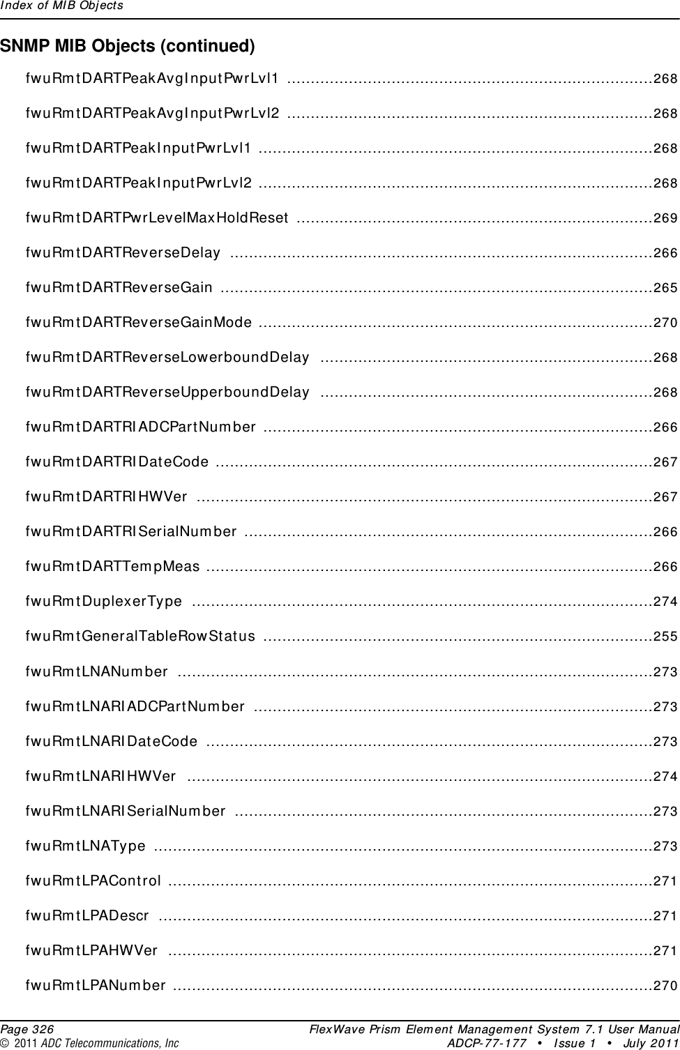 Index of MIB Objects  Page 326 FlexWave Prism Element Management System 7.1 User Manual© 2011 ADC Telecommunications, Inc ADCP-77-177 • Issue 1 • July 2011SNMP MIB Objects (continued)fwuRmtDARTPeakAvgInputPwrLvl1 .............................................................................268fwuRmtDARTPeakAvgInputPwrLvl2 .............................................................................268fwuRmtDARTPeakInputPwrLvl1 ...................................................................................268fwuRmtDARTPeakInputPwrLvl2 ...................................................................................268fwuRmtDARTPwrLevelMaxHoldReset ...........................................................................269fwuRmtDARTReverseDelay .........................................................................................266fwuRmtDARTReverseGain ...........................................................................................265fwuRmtDARTReverseGainMode ...................................................................................270fwuRmtDARTReverseLowerboundDelay ......................................................................268fwuRmtDARTReverseUpperboundDelay ......................................................................268fwuRmtDARTRIADCPartNumber ..................................................................................266fwuRmtDARTRIDateCode ............................................................................................267fwuRmtDARTRIHWVer ................................................................................................267fwuRmtDARTRISerialNumber ......................................................................................266fwuRmtDARTTempMeas ..............................................................................................266fwuRmtDuplexerType .................................................................................................274fwuRmtGeneralTableRowStatus ..................................................................................255fwuRmtLNANumber ....................................................................................................273fwuRmtLNARIADCPartNumber ....................................................................................273fwuRmtLNARIDateCode ..............................................................................................273fwuRmtLNARIHWVer ..................................................................................................274fwuRmtLNARISerialNumber ........................................................................................273fwuRmtLNAType .........................................................................................................273fwuRmtLPAControl ......................................................................................................271fwuRmtLPADescr ........................................................................................................271fwuRmtLPAHWVer ......................................................................................................271fwuRmtLPANumber .....................................................................................................270