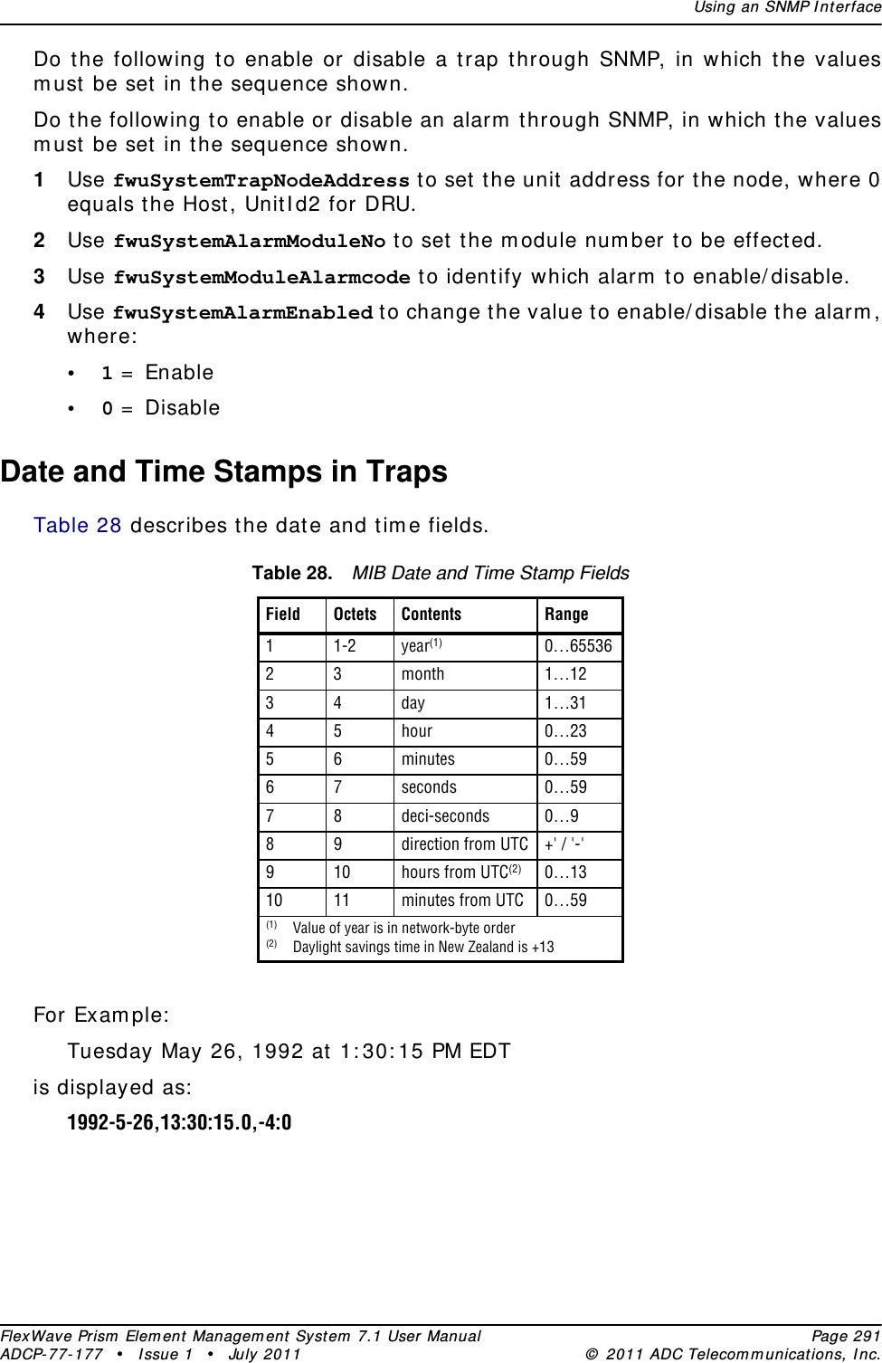 Using an SNMP InterfaceFlexWave Prism Element Management System 7.1 User Manual Page 291ADCP-77-177 • Issue 1 • July 2011 © 2011 ADC Telecommunications, Inc.Do the following to enable or disable a trap through SNMP, in which the values must be set in the sequence shown.Do the following to enable or disable an alarm through SNMP, in which the values must be set in the sequence shown.1Use fwuSystemTrapNodeAddress to set the unit address for the node, where 0 equals the Host, UnitId2 for DRU.2Use fwuSystemAlarmModuleNo to set the module number to be effected.3Use fwuSystemModuleAlarmcode to identify which alarm to enable/disable. 4Use fwuSystemAlarmEnabled to change the value to enable/disable the alarm, where:•1 = Enable•0 = DisableDate and Time Stamps in TrapsTable 28 describes the date and time fields.For Example:Tuesday May 26, 1992 at 1:30:15 PM EDT is displayed as:1992-5-26,13:30:15.0,-4:0 Table 28. MIB Date and Time Stamp FieldsField Octets Contents Range11-2 year(1) 0…6553623month 1…1234day 1…314 5 hour 0…2356minutes 0…5967seconds 0…5978deci-seconds 0…989direction from UTC +&apos; / &apos;-&apos;9 10 hours from UTC(2) 0…1310 11 minutes from UTC 0…59(1) Value of year is in network-byte order(2) Daylight savings time in New Zealand is +13