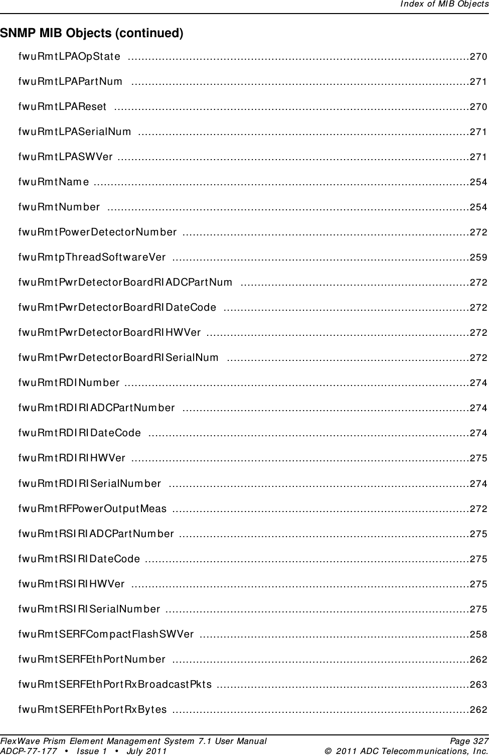 Index of MIB ObjectsFlexWave Prism Element Management System 7.1 User Manual Page 327ADCP-77-177 • Issue 1 • July 2011 © 2011 ADC Telecommunications, Inc.SNMP MIB Objects (continued)fwuRmtLPAOpState ....................................................................................................270fwuRmtLPAPartNum ...................................................................................................271fwuRmtLPAReset ........................................................................................................270fwuRmtLPASerialNum .................................................................................................271fwuRmtLPASWVer .......................................................................................................271fwuRmtName ..............................................................................................................254fwuRmtNumber ..........................................................................................................254fwuRmtPowerDetectorNumber ....................................................................................272fwuRmtpThreadSoftwareVer .......................................................................................259fwuRmtPwrDetectorBoardRIADCPartNum ...................................................................272fwuRmtPwrDetectorBoardRIDateCode ........................................................................272fwuRmtPwrDetectorBoardRIHWVer .............................................................................272fwuRmtPwrDetectorBoardRISerialNum .......................................................................272fwuRmtRDINumber .....................................................................................................274fwuRmtRDIRIADCPartNumber ....................................................................................274fwuRmtRDIRIDateCode ..............................................................................................274fwuRmtRDIRIHWVer ...................................................................................................275fwuRmtRDIRISerialNumber ........................................................................................274fwuRmtRFPowerOutputMeas .......................................................................................272fwuRmtRSIRIADCPartNumber .....................................................................................275fwuRmtRSIRIDateCode ...............................................................................................275fwuRmtRSIRIHWVer ...................................................................................................275fwuRmtRSIRISerialNumber .........................................................................................275fwuRmtSERFCompactFlashSWVer ...............................................................................258fwuRmtSERFEthPortNumber .......................................................................................262fwuRmtSERFEthPortRxBroadcastPkts ..........................................................................263fwuRmtSERFEthPortRxBytes .......................................................................................262