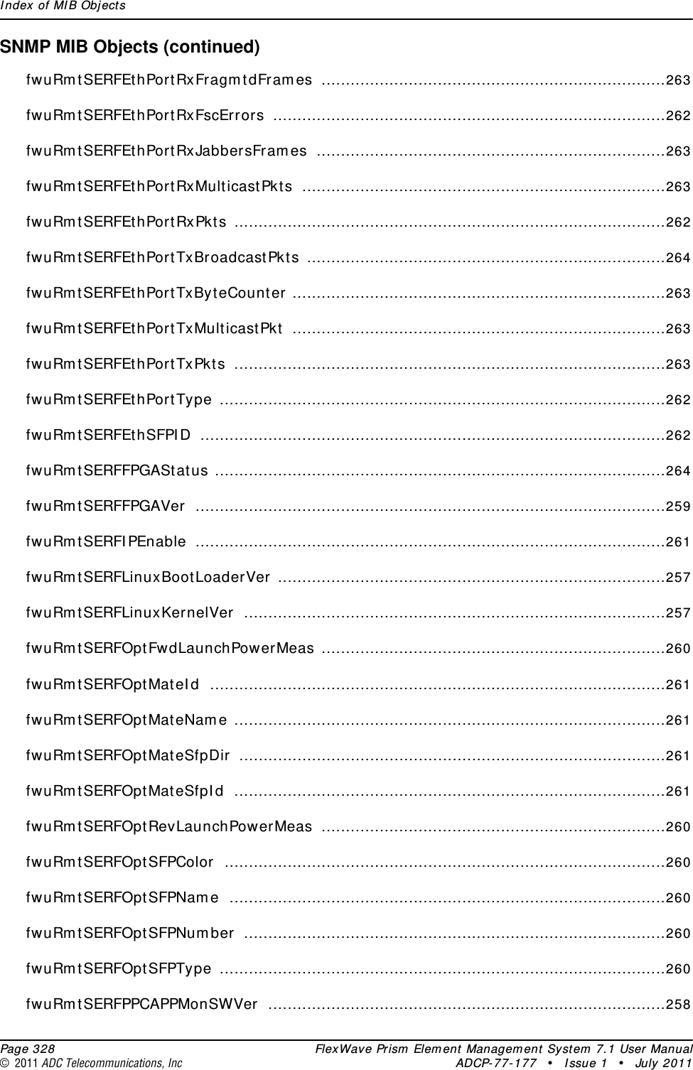 Index of MIB Objects  Page 328 FlexWave Prism Element Management System 7.1 User Manual© 2011 ADC Telecommunications, Inc ADCP-77-177 • Issue 1 • July 2011SNMP MIB Objects (continued)fwuRmtSERFEthPortRxFragmtdFrames .......................................................................263fwuRmtSERFEthPortRxFscErrors .................................................................................262fwuRmtSERFEthPortRxJabbersFrames ........................................................................263fwuRmtSERFEthPortRxMulticastPkts ...........................................................................263fwuRmtSERFEthPortRxPkts .........................................................................................262fwuRmtSERFEthPortTxBroadcastPkts ..........................................................................264fwuRmtSERFEthPortTxByteCounter .............................................................................263fwuRmtSERFEthPortTxMulticastPkt .............................................................................263fwuRmtSERFEthPortTxPkts .........................................................................................263fwuRmtSERFEthPortType ............................................................................................262fwuRmtSERFEthSFPID ................................................................................................262fwuRmtSERFFPGAStatus .............................................................................................264fwuRmtSERFFPGAVer .................................................................................................259fwuRmtSERFIPEnable .................................................................................................261fwuRmtSERFLinuxBootLoaderVer ................................................................................257fwuRmtSERFLinuxKernelVer .......................................................................................257fwuRmtSERFOptFwdLaunchPowerMeas .......................................................................260fwuRmtSERFOptMateId ..............................................................................................261fwuRmtSERFOptMateName .........................................................................................261fwuRmtSERFOptMateSfpDir ........................................................................................261fwuRmtSERFOptMateSfpId .........................................................................................261fwuRmtSERFOptRevLaunchPowerMeas .......................................................................260fwuRmtSERFOptSFPColor ...........................................................................................260fwuRmtSERFOptSFPName ..........................................................................................260fwuRmtSERFOptSFPNumber .......................................................................................260fwuRmtSERFOptSFPType ............................................................................................260fwuRmtSERFPPCAPPMonSWVer ..................................................................................258