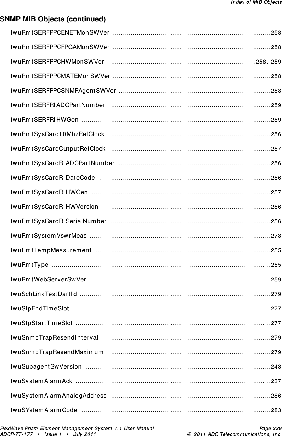 Index of MIB ObjectsFlexWave Prism Element Management System 7.1 User Manual Page 329ADCP-77-177 • Issue 1 • July 2011 © 2011 ADC Telecommunications, Inc.SNMP MIB Objects (continued)fwuRmtSERFPPCENETMonSWVer ................................................................................258fwuRmtSERFPPCFPGAMonSWVer ................................................................................258fwuRmtSERFPPCHWMonSWVer ...........................................................................258, 259fwuRmtSERFPPCMATEMonSWVer ................................................................................258fwuRmtSERFPPCSNMPAgentSWVer .............................................................................258fwuRmtSERFRIADCPartNumber ..................................................................................259fwuRmtSERFRIHWGen ................................................................................................259fwuRmtSysCard10MhzRefClock ...................................................................................256fwuRmtSysCardOutputRefClock ..................................................................................257fwuRmtSysCardRIADCPartNumber .............................................................................256fwuRmtSysCardRIDateCode .......................................................................................256fwuRmtSysCardRIHWGen ...........................................................................................257fwuRmtSysCardRIHWVersion ......................................................................................256fwuRmtSysCardRISerialNumber .................................................................................256fwuRmtSystemVswrMeas ............................................................................................273fwuRmtTempMeasurement .........................................................................................255fwuRmtType ...............................................................................................................255fwuRmtWebServerSwVer ............................................................................................259fwuSchLinkTestDartId .................................................................................................279fwuSfpEndTimeSlot ....................................................................................................277fwuSfpStartTimeSlot ...................................................................................................277fwuSnmpTrapResendInterval ......................................................................................279fwuSnmpTrapResendMaximum ...................................................................................279fwuSubagentSwVersion ..............................................................................................243fwuSystemAlarmAck ...................................................................................................237fwuSystemAlarmAnalogAddress ..................................................................................286fwuSYstemAlarmCode ................................................................................................283