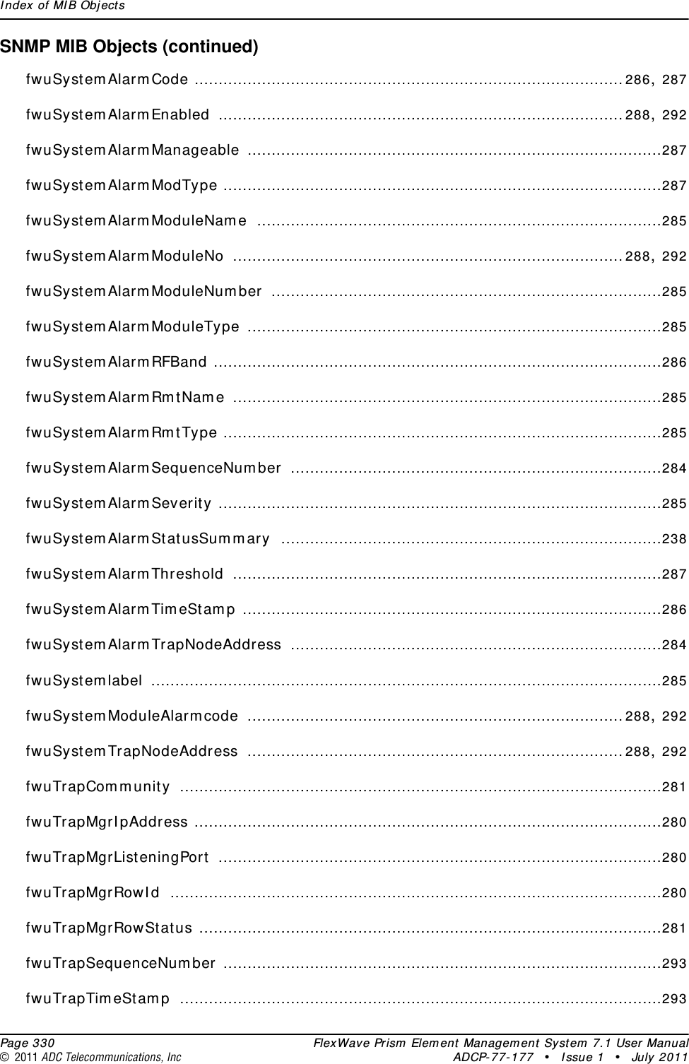 Index of MIB Objects  Page 330 FlexWave Prism Element Management System 7.1 User Manual© 2011 ADC Telecommunications, Inc ADCP-77-177 • Issue 1 • July 2011SNMP MIB Objects (continued)fwuSystemAlarmCode .........................................................................................286, 287fwuSystemAlarmEnabled ....................................................................................288, 292fwuSystemAlarmManageable ......................................................................................287fwuSystemAlarmModType ...........................................................................................287fwuSystemAlarmModuleName ....................................................................................285fwuSystemAlarmModuleNo .................................................................................288, 292fwuSystemAlarmModuleNumber .................................................................................285fwuSystemAlarmModuleType ......................................................................................285fwuSystemAlarmRFBand .............................................................................................286fwuSystemAlarmRmtName .........................................................................................285fwuSystemAlarmRmtType ...........................................................................................285fwuSystemAlarmSequenceNumber .............................................................................284fwuSystemAlarmSeverity ............................................................................................285fwuSystemAlarmStatusSummary ...............................................................................238fwuSystemAlarmThreshold .........................................................................................287fwuSystemAlarmTimeStamp .......................................................................................286fwuSystemAlarmTrapNodeAddress .............................................................................284fwuSystemlabel ..........................................................................................................285fwuSystemModuleAlarmcode ..............................................................................288, 292fwuSystemTrapNodeAddress ..............................................................................288, 292fwuTrapCommunity ....................................................................................................281fwuTrapMgrIpAddress .................................................................................................280fwuTrapMgrListeningPort ............................................................................................280fwuTrapMgrRowId ......................................................................................................280fwuTrapMgrRowStatus ................................................................................................281fwuTrapSequenceNumber ...........................................................................................293fwuTrapTimeStamp ....................................................................................................293