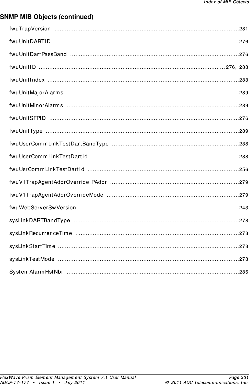 Index of MIB ObjectsFlexWave Prism Element Management System 7.1 User Manual Page 331ADCP-77-177 • Issue 1 • July 2011 © 2011 ADC Telecommunications, Inc.SNMP MIB Objects (continued)fwuTrapVersion ..........................................................................................................281fwuUnitDARTID ..........................................................................................................276fwuUnitDartPassBand .................................................................................................276fwuUnitID ...........................................................................................................276, 288fwuUnitIndex ..............................................................................................................283fwuUnitMajorAlarms ...................................................................................................289fwuUnitMinorAlarms ...................................................................................................289fwuUnitSFPID .............................................................................................................276fwuUnitType ...............................................................................................................289fwuUserCommLinkTestDartBandType .........................................................................238fwuUserCommLinkTestDartId .....................................................................................238fwuUsrCommLinkTestDartId .......................................................................................256fwuV1TrapAgentAddrOverrideIPAddr ..........................................................................279fwuV1TrapAgentAddrOverrideMode ............................................................................279fwuWebServerSwVersion ............................................................................................243sysLinkDARTBandType ...............................................................................................278sysLinkRecurrenceTime ..............................................................................................278sysLinkStartTime ........................................................................................................278sysLinkTestMode ........................................................................................................278SystemAlarmHstNbr ...................................................................................................286