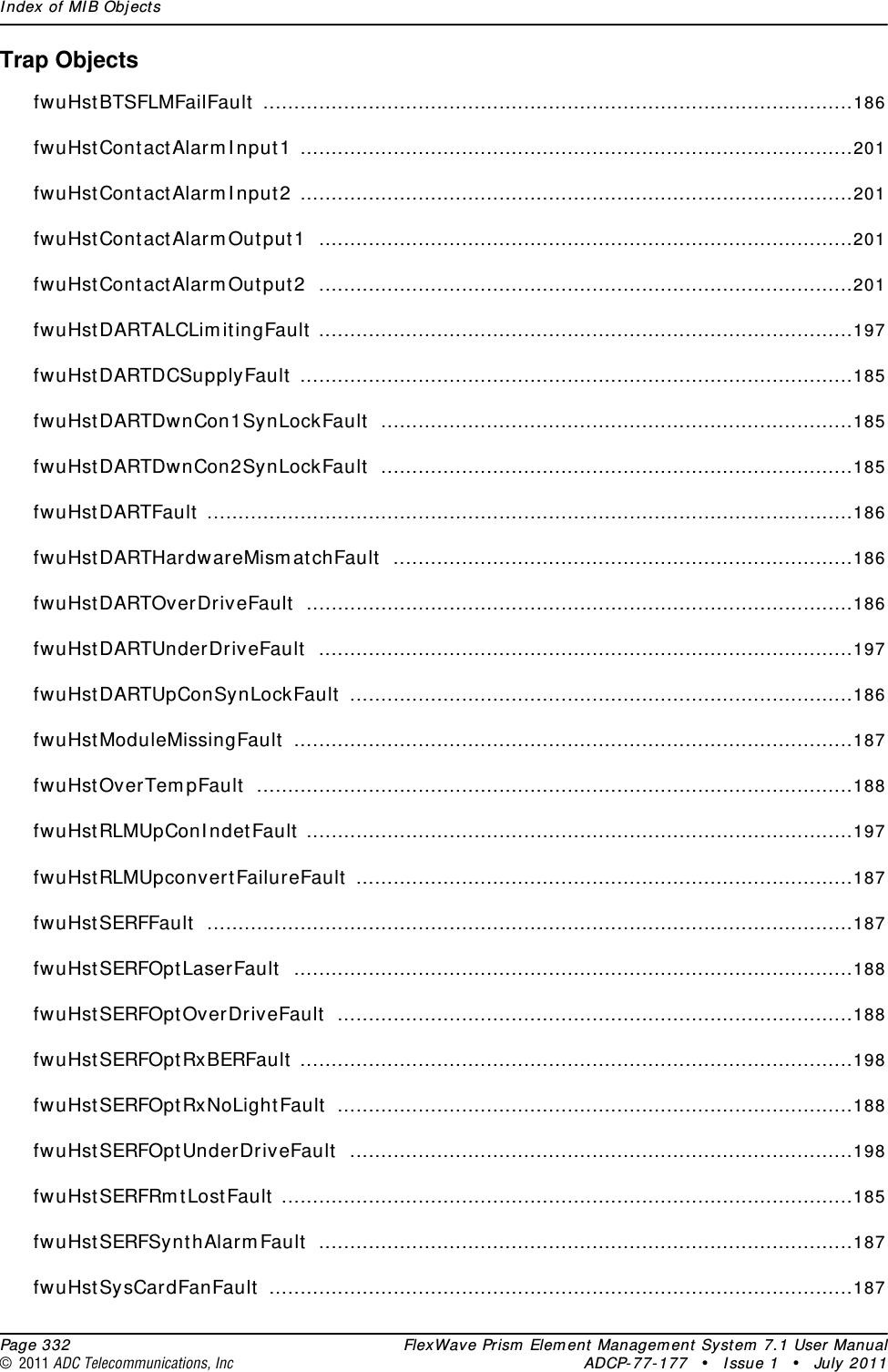 Index of MIB Objects  Page 332 FlexWave Prism Element Management System 7.1 User Manual© 2011 ADC Telecommunications, Inc ADCP-77-177 • Issue 1 • July 2011Trap ObjectsfwuHstBTSFLMFailFault ...............................................................................................186fwuHstContactAlarmInput1 .........................................................................................201fwuHstContactAlarmInput2 .........................................................................................201fwuHstContactAlarmOutput1 ......................................................................................201fwuHstContactAlarmOutput2 ......................................................................................201fwuHstDARTALCLimitingFault ......................................................................................197fwuHstDARTDCSupplyFault .........................................................................................185fwuHstDARTDwnCon1SynLockFault ............................................................................185fwuHstDARTDwnCon2SynLockFault ............................................................................185fwuHstDARTFault ........................................................................................................186fwuHstDARTHardwareMismatchFault ..........................................................................186fwuHstDARTOverDriveFault ........................................................................................186fwuHstDARTUnderDriveFault ......................................................................................197fwuHstDARTUpConSynLockFault .................................................................................186fwuHstModuleMissingFault ..........................................................................................187fwuHstOverTempFault ................................................................................................188fwuHstRLMUpConIndetFault ........................................................................................197fwuHstRLMUpconvertFailureFault ................................................................................187fwuHstSERFFault ........................................................................................................187fwuHstSERFOptLaserFault ..........................................................................................188fwuHstSERFOptOverDriveFault ...................................................................................188fwuHstSERFOptRxBERFault .........................................................................................198fwuHstSERFOptRxNoLightFault ...................................................................................188fwuHstSERFOptUnderDriveFault .................................................................................198fwuHstSERFRmtLostFault ............................................................................................185fwuHstSERFSynthAlarmFault ......................................................................................187fwuHstSysCardFanFault ..............................................................................................187