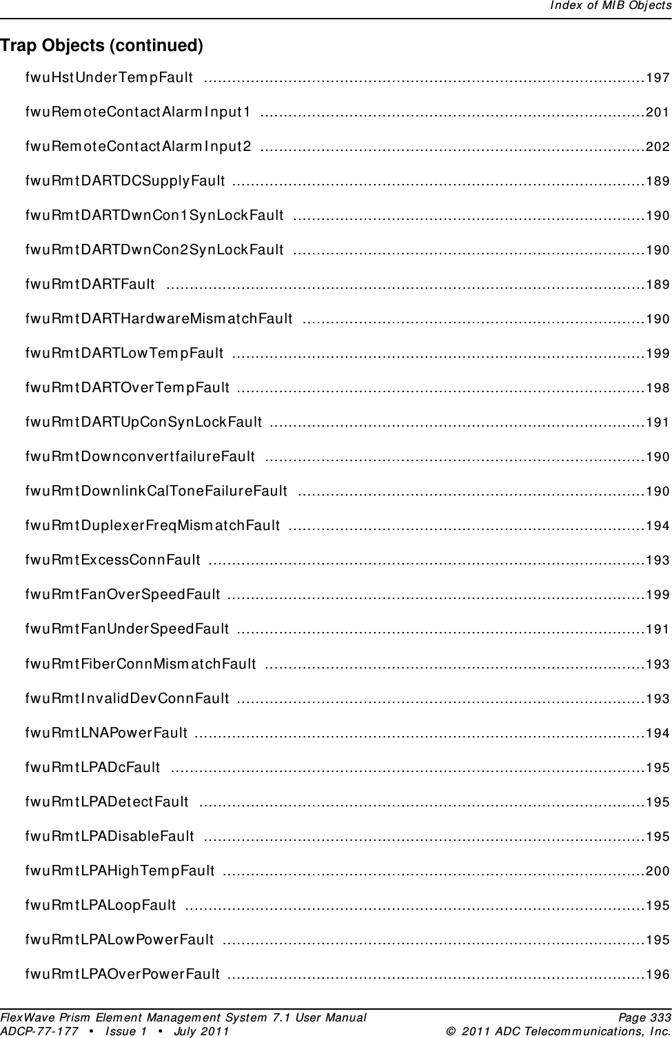 Index of MIB ObjectsFlexWave Prism Element Management System 7.1 User Manual Page 333ADCP-77-177 • Issue 1 • July 2011 © 2011 ADC Telecommunications, Inc.Trap Objects (continued)fwuHstUnderTempFault ..............................................................................................197fwuRemoteContactAlarmInput1 ..................................................................................201fwuRemoteContactAlarmInput2 ..................................................................................202fwuRmtDARTDCSupplyFault ........................................................................................189fwuRmtDARTDwnCon1SynLockFault ...........................................................................190fwuRmtDARTDwnCon2SynLockFault ...........................................................................190fwuRmtDARTFault ......................................................................................................189fwuRmtDARTHardwareMismatchFault .........................................................................190fwuRmtDARTLowTempFault ........................................................................................199fwuRmtDARTOverTempFault .......................................................................................198fwuRmtDARTUpConSynLockFault ................................................................................191fwuRmtDownconvertfailureFault .................................................................................190fwuRmtDownlinkCalToneFailureFault ..........................................................................190fwuRmtDuplexerFreqMismatchFault ............................................................................194fwuRmtExcessConnFault .............................................................................................193fwuRmtFanOverSpeedFault .........................................................................................199fwuRmtFanUnderSpeedFault .......................................................................................191fwuRmtFiberConnMismatchFault .................................................................................193fwuRmtInvalidDevConnFault .......................................................................................193fwuRmtLNAPowerFault ................................................................................................194fwuRmtLPADcFault .....................................................................................................195fwuRmtLPADetectFault ...............................................................................................195fwuRmtLPADisableFault ..............................................................................................195fwuRmtLPAHighTempFault ..........................................................................................200fwuRmtLPALoopFault ..................................................................................................195fwuRmtLPALowPowerFault ..........................................................................................195fwuRmtLPAOverPowerFault .........................................................................................196