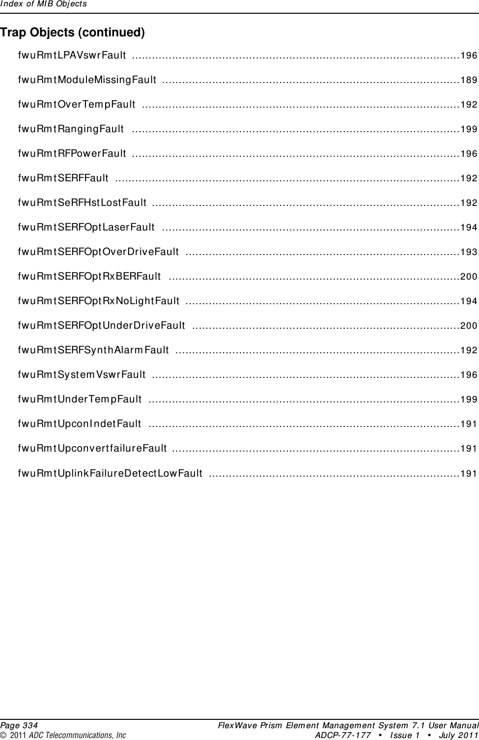 Index of MIB Objects  Page 334 FlexWave Prism Element Management System 7.1 User Manual© 2011 ADC Telecommunications, Inc ADCP-77-177 • Issue 1 • July 2011Trap Objects (continued)fwuRmtLPAVswrFault ..................................................................................................196fwuRmtModuleMissingFault .........................................................................................189fwuRmtOverTempFault ...............................................................................................192fwuRmtRangingFault ..................................................................................................199fwuRmtRFPowerFault ..................................................................................................196fwuRmtSERFFault .......................................................................................................192fwuRmtSeRFHstLostFault ............................................................................................192fwuRmtSERFOptLaserFault .........................................................................................194fwuRmtSERFOptOverDriveFault ..................................................................................193fwuRmtSERFOptRxBERFault .......................................................................................200fwuRmtSERFOptRxNoLightFault ..................................................................................194fwuRmtSERFOptUnderDriveFault ................................................................................200fwuRmtSERFSynthAlarmFault .....................................................................................192fwuRmtSystemVswrFault ............................................................................................196fwuRmtUnderTempFault .............................................................................................199fwuRmtUpconIndetFault .............................................................................................191fwuRmtUpconvertfailureFault ......................................................................................191fwuRmtUplinkFailureDetectLowFault ...........................................................................191