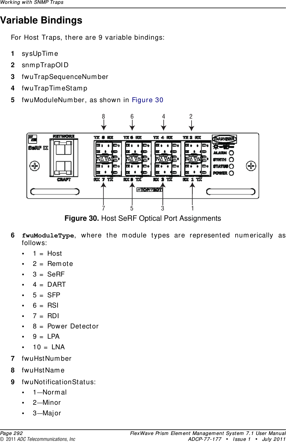 Working with SNMP Traps  Page 292 FlexWave Prism Element Management System 7.1 User Manual© 2011 ADC Telecommunications, Inc ADCP-77-177 • Issue 1 • July 2011Variable BindingsFor Host Traps, there are 9 variable bindings:1sysUpTime2snmpTrapOID3fwuTrapSequenceNumber4fwuTrapTimeStamp5fwuModuleNumber, as shown in Figure 30Figure 30. Host SeRF Optical Port Assignments6fwuModuleType, where the module types are represented numerically as follows:•1 = Host•2 = Remote•3 = SeRF•4 = DART•5 = SFP•6 = RSI•7 = RDI•8 = Power Detector•9 = LPA•10 = LNA7fwuHstNumber8fwuHstName9fwuNotificationStatus:•1—Normal•2—Minor•3—Major3 15786 42