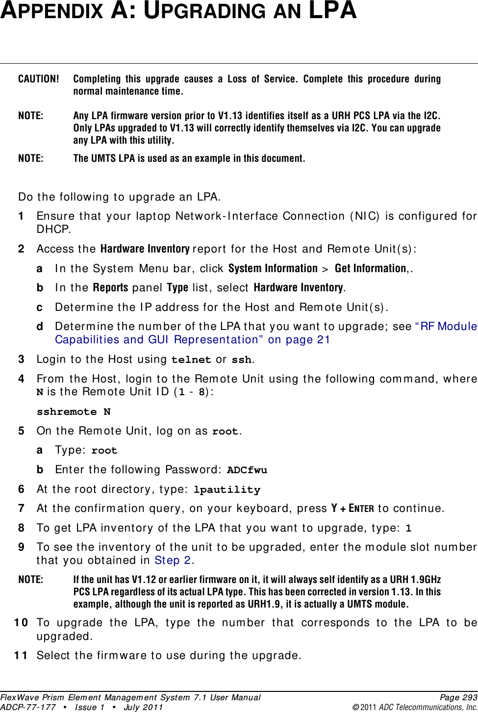 FlexWave Prism Element Management System 7.1 User Manual Page 293ADCP-77-177 • Issue 1 • July 2011 ©2011 ADC Telecommunications, Inc.APPENDIX A: UPGRADING AN LPACAUTION! Completing this upgrade causes a Loss of Service. Complete this procedure during normal maintenance time.NOTE: Any LPA firmware version prior to V1.13 identifies itself as a URH PCS LPA via the I2C. Only LPAs upgraded to V1.13 will correctly identify themselves via I2C. You can upgrade any LPA with this utility.NOTE: The UMTS LPA is used as an example in this document.Do the following to upgrade an LPA.1Ensure that your laptop Network-Interface Connection (NIC) is configured for DHCP.2Access the Hardware Inventory report for the Host and Remote Unit(s):aIn the System Menu bar, click System Information &gt; Get Information,.bIn the Reports panel Type list, select Hardware Inventory.cDetermine the IP address for the Host and Remote Unit(s).dDetermine the number of the LPA that you want to upgrade; see “RF Module Capabilities and GUI Representation” on page 213Login to the Host using telnet or ssh.4From the Host, login to the Remote Unit using the following command, where N is the Remote Unit ID (1 - 8):sshremote N 5On the Remote Unit, log on as root.aType: root bEnter the following Password: ADCfwu6At the root directory, type: lpautility 7At the confirmation query, on your keyboard, press Y + ENTER to continue. 8To get LPA inventory of the LPA that you want to upgrade, type: 1 9To see the inventory of the unit to be upgraded, enter the module slot number that you obtained in Step 2.NOTE: If the unit has V1.12 or earlier firmware on it, it will always self identify as a URH 1.9GHz PCS LPA regardless of its actual LPA type. This has been corrected in version 1.13. In this example, although the unit is reported as URH1.9, it is actually a UMTS module.10 To upgrade the LPA, type the number that corresponds to the LPA to be upgraded. 11 Select the firmware to use during the upgrade.