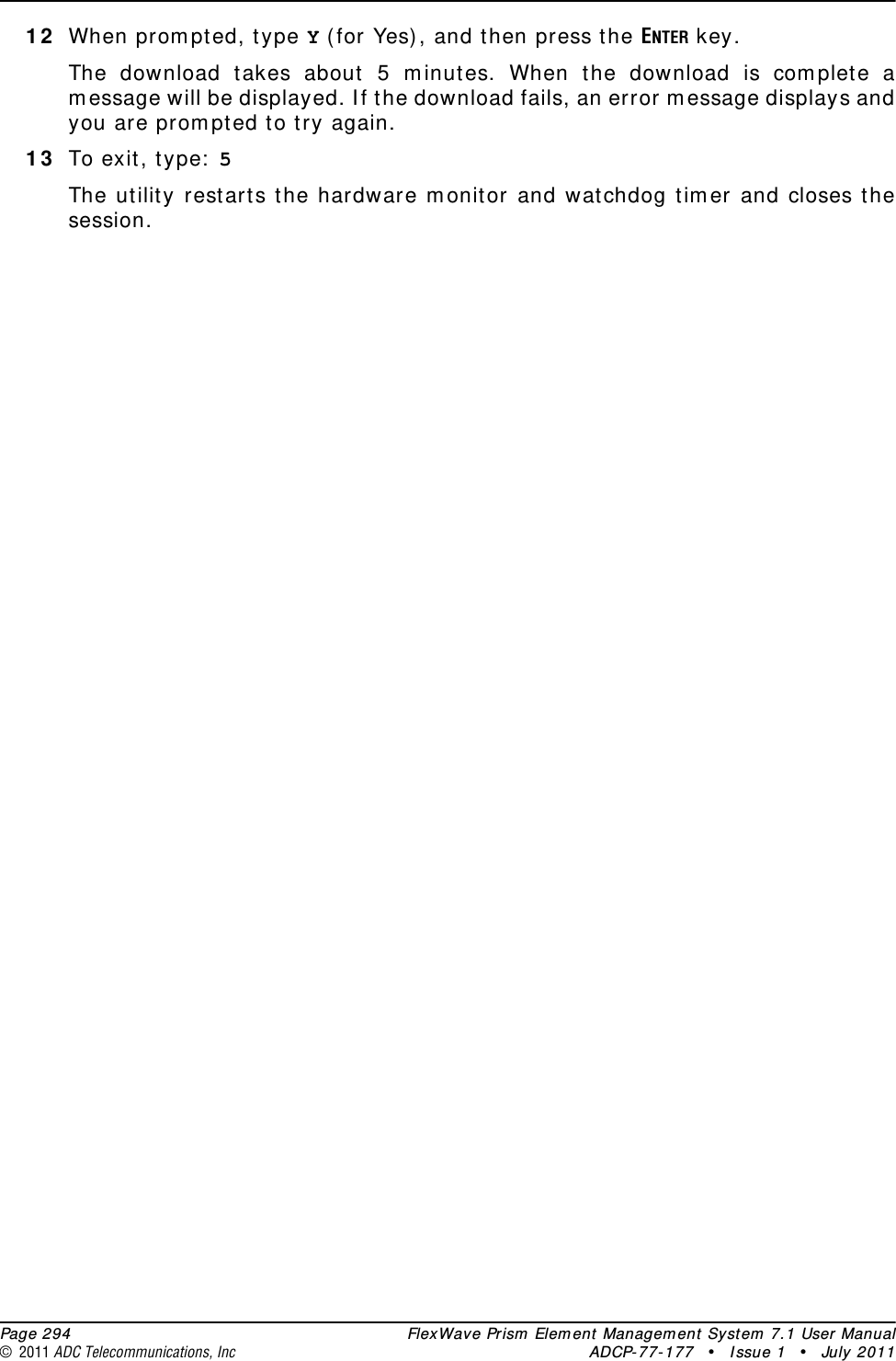  Page 294 FlexWave Prism Element Management System 7.1 User Manual© 2011 ADC Telecommunications, Inc ADCP-77-177 • Issue 1 • July 201112 When prompted, type Y (for Yes), and then press the ENTER key.The download takes about 5 minutes. When the download is complete a message will be displayed. If the download fails, an error message displays and you are prompted to try again.13 To exit, type: 5 The utility restarts the hardware monitor and watchdog timer and closes the session.