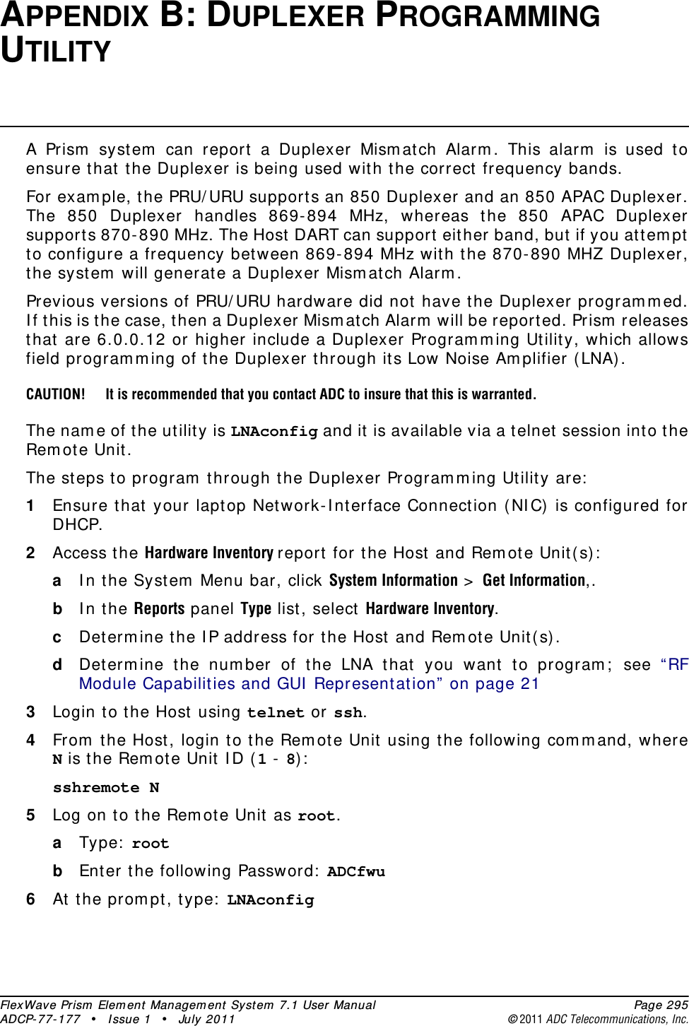 FlexWave Prism Element Management System 7.1 User Manual Page 295ADCP-77-177 • Issue 1 • July 2011 ©2011 ADC Telecommunications, Inc.APPENDIX B: DUPLEXER PROGRAMMING UTILITYA Prism system can report a Duplexer Mismatch Alarm. This alarm is used to ensure that the Duplexer is being used with the correct frequency bands. For example, the PRU/URU supports an 850 Duplexer and an 850 APAC Duplexer. The 850 Duplexer handles 869-894 MHz, whereas the 850 APAC Duplexer supports 870-890 MHz. The Host DART can support either band, but if you attempt to configure a frequency between 869-894 MHz with the 870-890 MHZ Duplexer, the system will generate a Duplexer Mismatch Alarm.Previous versions of PRU/URU hardware did not have the Duplexer programmed. If this is the case, then a Duplexer Mismatch Alarm will be reported. Prism releases that are 6.0.0.12 or higher include a Duplexer Programming Utility, which allows field programming of the Duplexer through its Low Noise Amplifier (LNA).CAUTION! It is recommended that you contact ADC to insure that this is warranted.The name of the utility is LNAconfig and it is available via a telnet session into the Remote Unit.The steps to program through the Duplexer Programming Utility are:1Ensure that your laptop Network-Interface Connection (NIC) is configured for DHCP.2Access the Hardware Inventory report for the Host and Remote Unit(s):aIn the System Menu bar, click System Information &gt; Get Information,.bIn the Reports panel Type list, select Hardware Inventory.cDetermine the IP address for the Host and Remote Unit(s).dDetermine the number of the LNA that you want to program; see “RF Module Capabilities and GUI Representation” on page 213Login to the Host using telnet or ssh.4From the Host, login to the Remote Unit using the following command, where N is the Remote Unit ID (1 - 8):sshremote N 5Log on to the Remote Unit as root.aType: root bEnter the following Password: ADCfwu6At the prompt, type: LNAconfig 