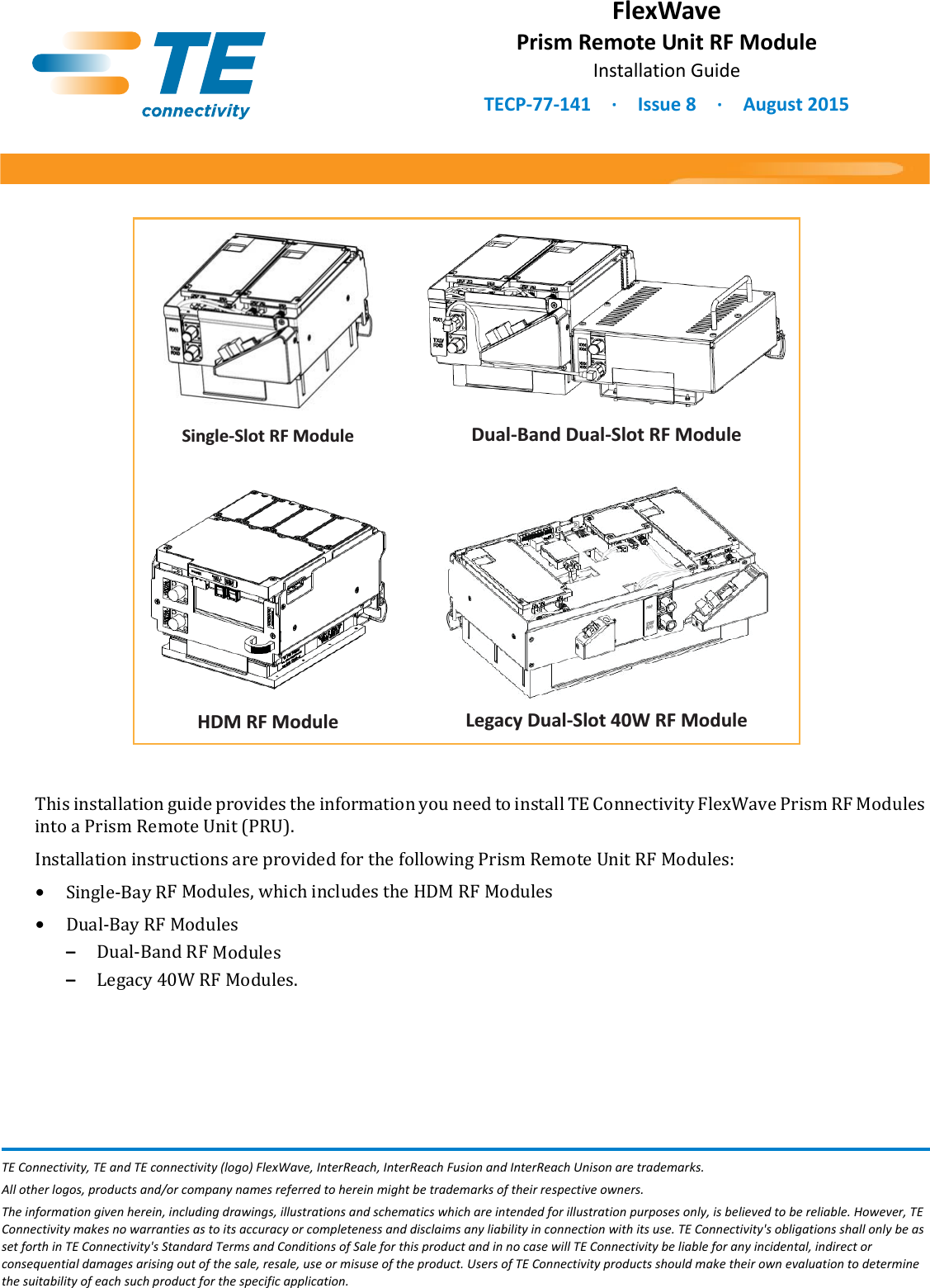 Dual-Band Dual-Slot RF ModuleSingle-Slot RF ModuleLegacy Dual-Slot 40W RF ModuleHDM RF ModuleFlexWavePrism Remote Unit RF ModuleInstallation GuideTECP-77-141 · Issue 8 · August 2015TE Connectivity, TE and TE connectivity (logo) FlexWave, InterReach, InterReach Fusion and InterReach Unison are trademarks. All other logos, products and/or company names referred to herein might be trademarks of their respective owners.The information given herein, including drawings, illustrations and schematics which are intended for illustration purposes only, is believed to be reliable. However, TE Connectivity makes no warranties as to its accuracy or completeness and disclaims any liability in connection with its use. TE Connectivity&apos;s obligations shall only be as set forth in TE Connectivity&apos;s Standard Terms and Conditions of Sale for this product and in no case will TE Connectivity be liable for any incidental, indirect or consequential damages arising out of the sale, resale, use or misuse of the product. Users of TE Connectivity products should make their own evaluation to determine the suitability of each such product for the specific application.This installation guide provides the information you need to install TE Connectivity FlexWave Prism RF Modules into a Prism Remote Unit (PRU). Installation instructions are provided for the following Prism Remote Unit RF Modules:•Single-Bay RF Modules, which includes the HDM RF Modules•Dual-Bay RF Modules–Dual-Band RF Modules–Legacy 40W RF Modules.
