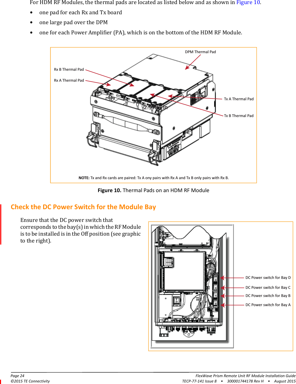 Page 24 FlexWave Prism Remote Unit RF Module Installation Guide©2015 TE Connectivity TECP-77-141 Issue 8  •  300001744178 Rev H  •  August 2015For HDM RF Modules, the thermal pads are located as listed below and as shown in Figure 10.•one pad for each Rx and Tx board•one large pad over the DPM•one for each Power Amplifier (PA), which is on the bottom of the HDM RF Module. DPM Thermal PadTx A Thermal PadTx B Thermal PadRx A Thermal PadRx B Thermal Pad2.9796 in2.9796 inNOTE: Tx and Rx cards are paired: Tx A ony pairs with Rx A and Tx B only pairs with Rx B.Figure 10. Thermal Pads on an HDM RF ModuleCheck the DC Power Switch for the Module BayDC Power switch for Bay ADC Power switch for Bay BDC Power switch for Bay CDC Power switch for Bay DEnsure that the DC power switch that corresponds to the bay(s) in which the RF Module is to be installed is in the Off position (see graphic to the right).