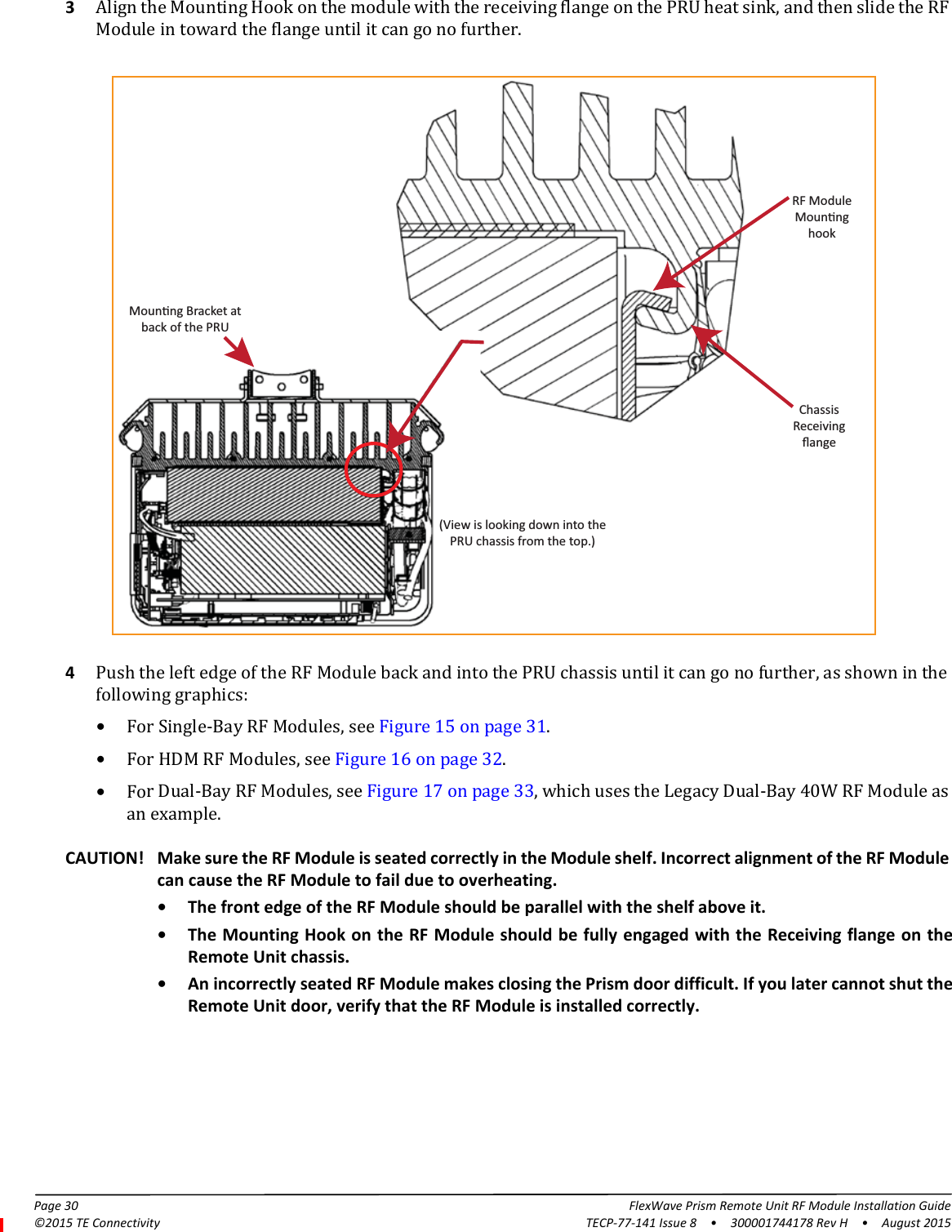 Page 30 FlexWave Prism Remote Unit RF Module Installation Guide©2015 TE Connectivity TECP-77-141 Issue 8  •  300001744178 Rev H  •  August 20153Align the Mounting Hook on the module with the receiving flange on the PRU heat sink, and then slide the RF Module in toward the flange until it can go no further.RF ModuleMounnghookChassisReceivingﬂangeMounng Bracket atback of the PRU(View is looking down into thePRU chassis from the top.)4Push the left edge of the RF Module back and into the PRU chassis until it can go no further, as shown in the following graphics:•For Single-Bay RF Modules, see Figure 15 on page 31.•For HDM RF Modules, see Figure 16 on page 32.•For Dual-Bay RF Modules, see Figure 17 on page 33, which uses the Legacy Dual-Bay 40W RF Module as an example.CAUTION! Make sure the RF Module is seated correctly in the Module shelf. Incorrect alignment of the RF Module can cause the RF Module to fail due to overheating. • The front edge of the RF Module should be parallel with the shelf above it.• The Mounting Hook on the RF Module should be fully engaged with the Receiving flange on the Remote Unit chassis.• An incorrectly seated RF Module makes closing the Prism door difficult. If you later cannot shut the Remote Unit door, verify that the RF Module is installed correctly.