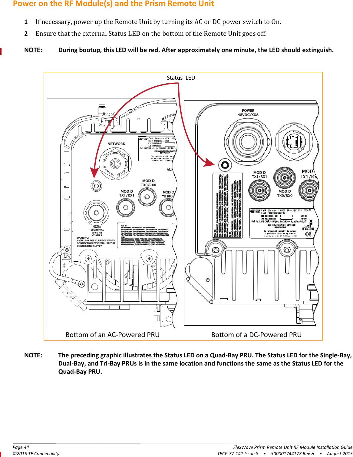 Page 44 FlexWave Prism Remote Unit RF Module Installation Guide©2015 TE Connectivity TECP-77-141 Issue 8  •  300001744178 Rev H  •  August 2015Power on the RF Module(s) and the Prism Remote Unit1If necessary, power up the Remote Unit by turning its AC or DC power switch to On.2Ensure that the external Status LED on the bottom of the Remote Unit goes off. Boom of an AC-Powered PRU Boom of a DC-Powered PRUStatus  LEDNETWORKPOWER48VDC/XXAMOD DTX1/RX1NETWORKMOD DTX1/RX1POWER100-240 VAC50-60 HzXX AMPSWARNING:HIGH LEAKAGE CURRENT. EARTHCONNECTION ESSENTIAL BEFORECONNECTING SUPPLYMOD DTX0/RX0MOD DTX0/RX0NOTE: During bootup, this LED will be red. After approximately one minute, the LED should extinguish.NOTE: The preceding graphic illustrates the Status LED on a Quad-Bay PRU. The Status LED for the Single-Bay, Dual-Bay, and Tri-Bay PRUs is in the same location and functions the same as the Status LED for the Quad-Bay PRU.
