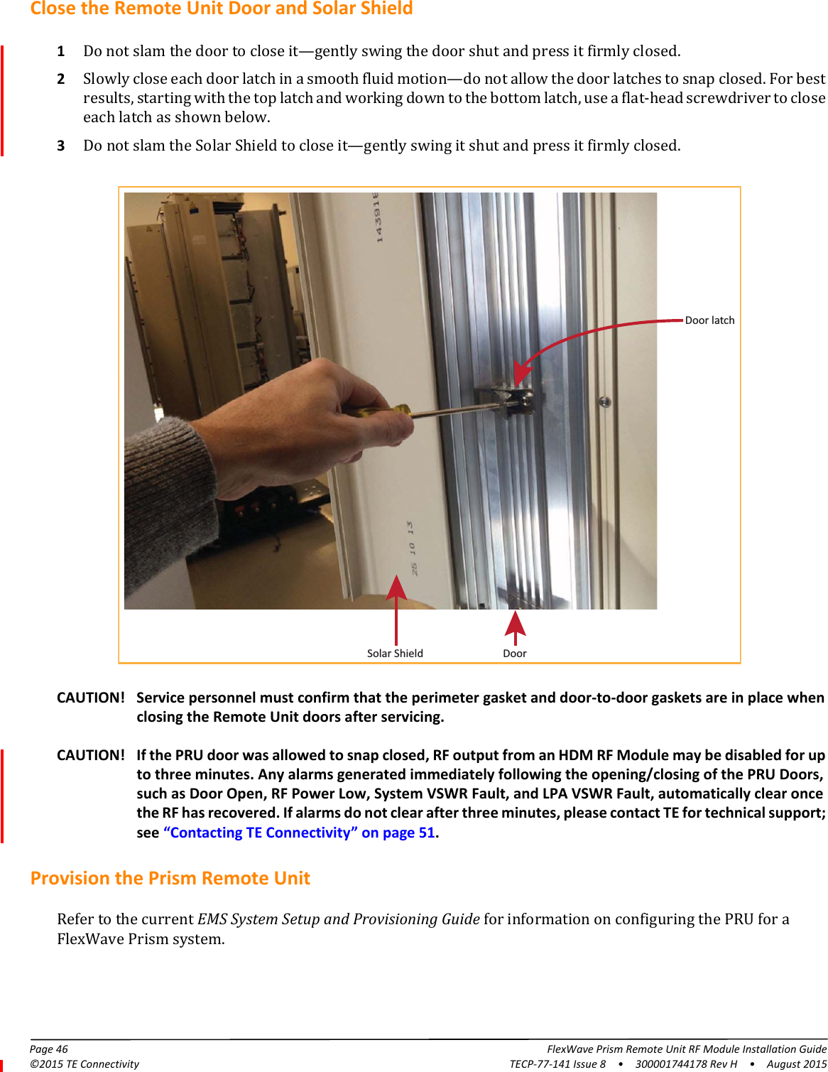 Page 46 FlexWave Prism Remote Unit RF Module Installation Guide©2015 TE Connectivity TECP-77-141 Issue 8  •  300001744178 Rev H  •  August 2015Close the Remote Unit Door and Solar Shield1Do not slam the door to close it—gently swing the door shut and press it firmly closed. 2Slowly close each door latch in a smooth fluid motion—do not allow the door latches to snap closed. For best results, starting with the top latch and working down to the bottom latch, use a flat-head screwdriver to close each latch as shown below.3Do not slam the Solar Shield to close it—gently swing it shut and press it firmly closed. Solar Shield DoorDoor latchCAUTION! Service personnel must confirm that the perimeter gasket and door-to-door gaskets are in place when closing the Remote Unit doors after servicing.CAUTION! If the PRU door was allowed to snap closed, RF output from an HDM RF Module may be disabled for up to three minutes. Any alarms generated immediately following the opening/closing of the PRU Doors, such as Door Open, RF Power Low, System VSWR Fault, and LPA VSWR Fault, automatically clear once the RF has recovered. If alarms do not clear after three minutes, please contact TE for technical support; see “Contacting TE Connectivity” on page 51.Provision the Prism Remote Unit Refer to the current EMS System Setup and Provisioning Guide for information on configuring the PRU for a FlexWave Prism system.