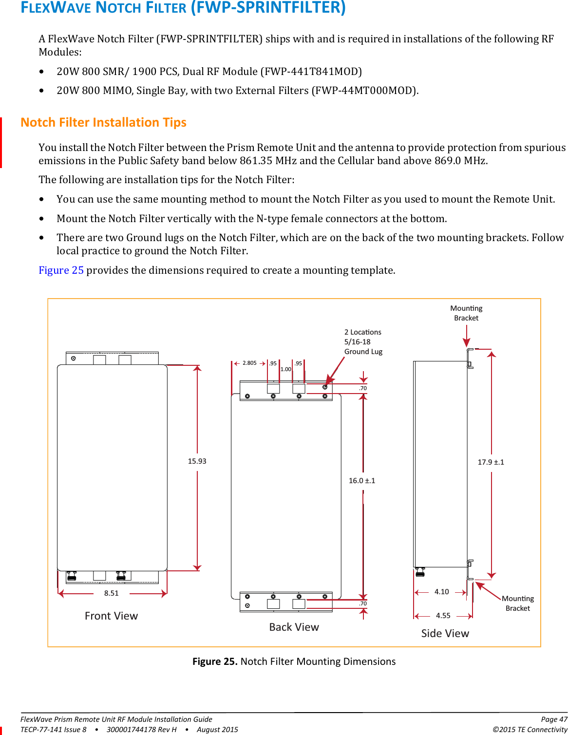 FlexWave Prism Remote Unit RF Module Installation Guide Page 47TECP-77-141 Issue 8  •  300001744178 Rev H  •  August 2015 ©2015 TE ConnectivityFLEXWAVE NOTCH FILTER (FWP-SPRINTFILTER)A FlexWave Notch Filter (FWP-SPRINTFILTER) ships with and is required in installations of the following RF Modules:•20W 800 SMR/ 1900 PCS, Dual RF Module (FWP-441T841MOD)•20W 800 MIMO, Single Bay, with two External Filters (FWP-44MT000MOD).Notch Filter Installation TipsYou install the Notch Filter between the Prism Remote Unit and the antenna to provide protection from spurious emissions in the Public Safety band below 861.35 MHz and the Cellular band above 869.0 MHz. The following are installation tips for the Notch Filter:•You can use the same mounting method to mount the Notch Filter as you used to mount the Remote Unit. •Mount the Notch Filter vertically with the N-type female connectors at the bottom. •There are two Ground lugs on the Notch Filter, which are on the back of the two mounting brackets. Follow local practice to ground the Notch Filter.Figure 25 provides the dimensions required to create a mounting template.16.0 ±.1.70.702.805 .95 .951.002 Locaons5/16-18Ground LugFront ViewSide ViewBack View4.5517.9 ±.14.10 MounngBracket15.938.51MounngBracketFigure 25. Notch Filter Mounting Dimensions