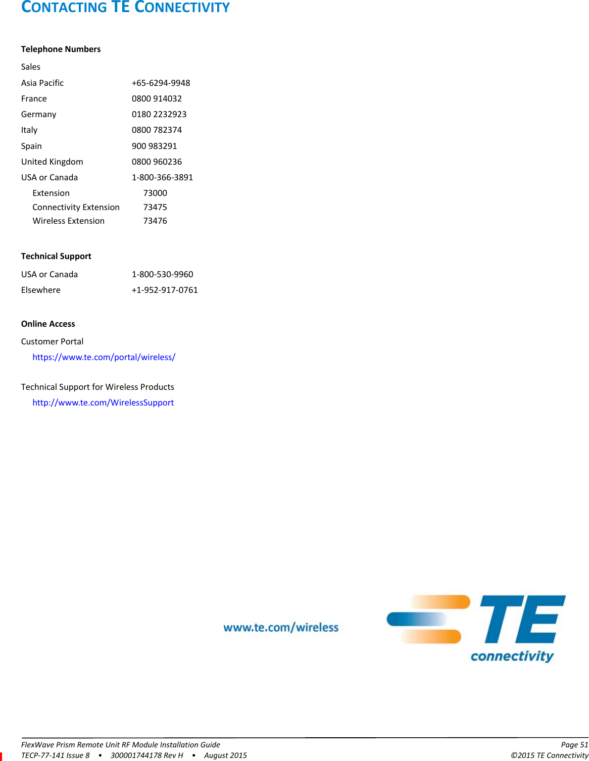 FlexWave Prism Remote Unit RF Module Installation Guide Page 51TECP-77-141 Issue 8  •  300001744178 Rev H  •  August 2015 ©2015 TE ConnectivityCONTACTING TE CONNECTIVITYTelephone NumbersSalesAsia Pacific +65-6294-9948France 0800 914032Germany 0180 2232923Italy 0800 782374Spain 900 983291United Kingdom 0800 960236USA or Canada 1-800-366-3891Extension 73000Connectivity Extension 73475Wireless Extension 73476Technical SupportUSA or Canada 1-800-530-9960Elsewhere +1-952-917-0761Online AccessCustomer Portalhttps://www.te.com/portal/wireless/Technical Support for Wireless Productshttp://www.te.com/WirelessSupport 