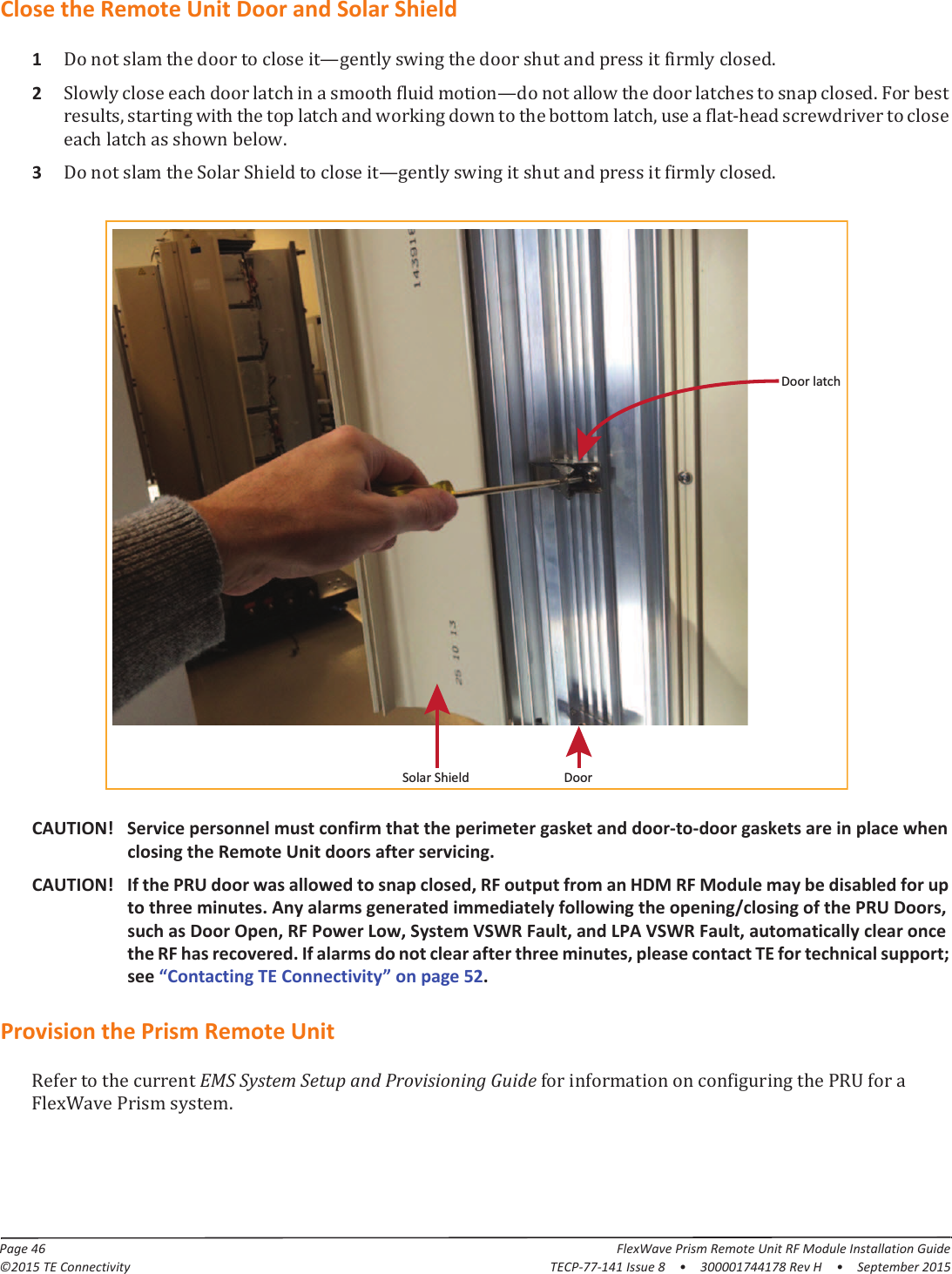 Page 46 FlexWave Prism Remote Unit RF Module Installation Guide©2015 TE Connectivity TECP-77-141 Issue 8  •  300001744178 Rev H  •  September 2015Close the Remote Unit Door and Solar Shield1ȄǤ2ȄǤǡǡǦǤ3ȄǤCAUTION! Service personnel must confirm that the perimeter gasket and door-to-door gaskets are in place when closing the Remote Unit doors after servicing.CAUTION! If the PRU door was allowed to snap closed, RF output from an HDM RF Module may be disabled for up to three minutes. Any alarms generated immediately following the opening/closing of the PRU Doors, such as Door Open, RF Power Low, System VSWR Fault, and LPA VSWR Fault, automatically clear once the RF has recovered. If alarms do not clear after three minutes, please contact TE for technical support; see “Contacting TE Connectivity” on page 52.Provision the Prism Remote Unit EMS System Setup and Provisioning Guide ǤSolar Shield DoorDoor latch