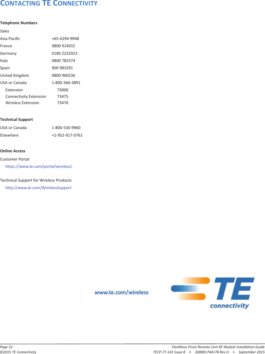 Page 52 FlexWave Prism Remote Unit RF Module Installation Guide©2015 TE Connectivity TECP-77-141 Issue 8  •  300001744178 Rev H  •  September 2015CONTACTING TE CONNECTIVITYTelephone NumbersSalesAsia Pacific +65-6294-9948France 0800 914032Germany 0180 2232923Italy 0800 782374Spain 900 983291United Kingdom 0800 960236USA or Canada 1-800-366-3891Extension 73000Connectivity Extension 73475Wireless Extension 73476Technical SupportUSA or Canada 1-800-530-9960Elsewhere +1-952-917-0761Online AccessCustomer Portalhttps://www.te.com/portal/wireless/Technical Support for Wireless Productshttp://www.te.com/WirelessSupport 