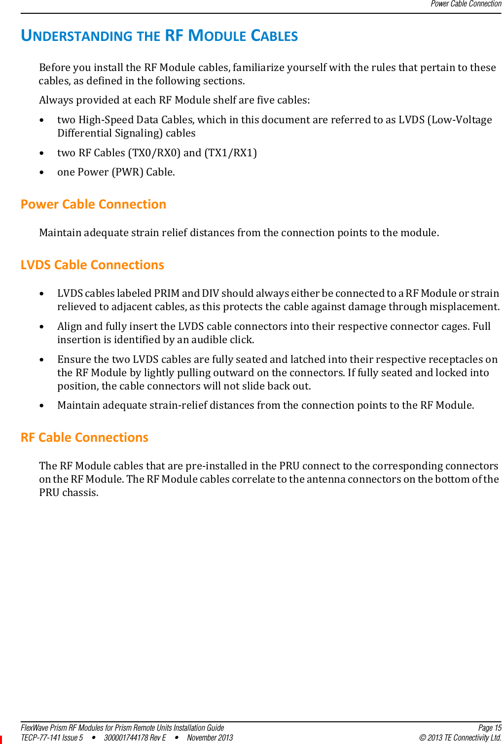 Power Cable ConnectionFlexWave Prism RF Modules for Prism Remote Units Installation Guide Page 15TECP-77-141 Issue 5  •  300001744178 Rev E  •  November 2013 © 2013 TE Connectivity Ltd.UNDERSTANDINGTHERFMODULECABLESBeforeyouinstalltheRFModulecables,familiarizeyourselfwiththerulesthatpertaintothesecables,asdefinedinthefollowingsections.AlwaysprovidedateachRFModuleshelfarefivecables:•twoHigh‐SpeedDataCables,whichinthisdocumentarereferredtoasLVDS(Low‐VoltageDifferentialSignaling)cables•twoRFCables(TX0/RX0)and(TX1/RX1)•onePower(PWR)Cable.PowerCableConnectionMaintainadequatestrainreliefdistancesfromtheconnectionpointstothemodule.LVDSCableConnections•LVDScableslabeledPRIMandDIVshouldalwayseitherbeconnectedtoaRFModuleorstrainrelievedtoadjacentcables,asthisprotectsthecableagainstdamagethroughmisplacement.•AlignandfullyinserttheLVDScableconnectorsintotheirrespectiveconnectorcages.Fullinsertionisidentifiedbyanaudibleclick.•EnsurethetwoLVDScablesarefullyseatedandlatchedintotheirrespectivereceptaclesontheRFModulebylightlypullingoutwardontheconnectors.Iffullyseatedandlockedintoposition,thecableconnectorswillnotslidebackout.•Maintainadequatestrain‐reliefdistancesfromtheconnectionpointstotheRFModule.RFCableConnectionsTheRFModulecablesthatarepre‐installedinthePRUconnecttothecorrespondingconnectorsontheRFModule.TheRFModulecablescorrelatetotheantennaconnectorsonthebottomofthePRUchassis.