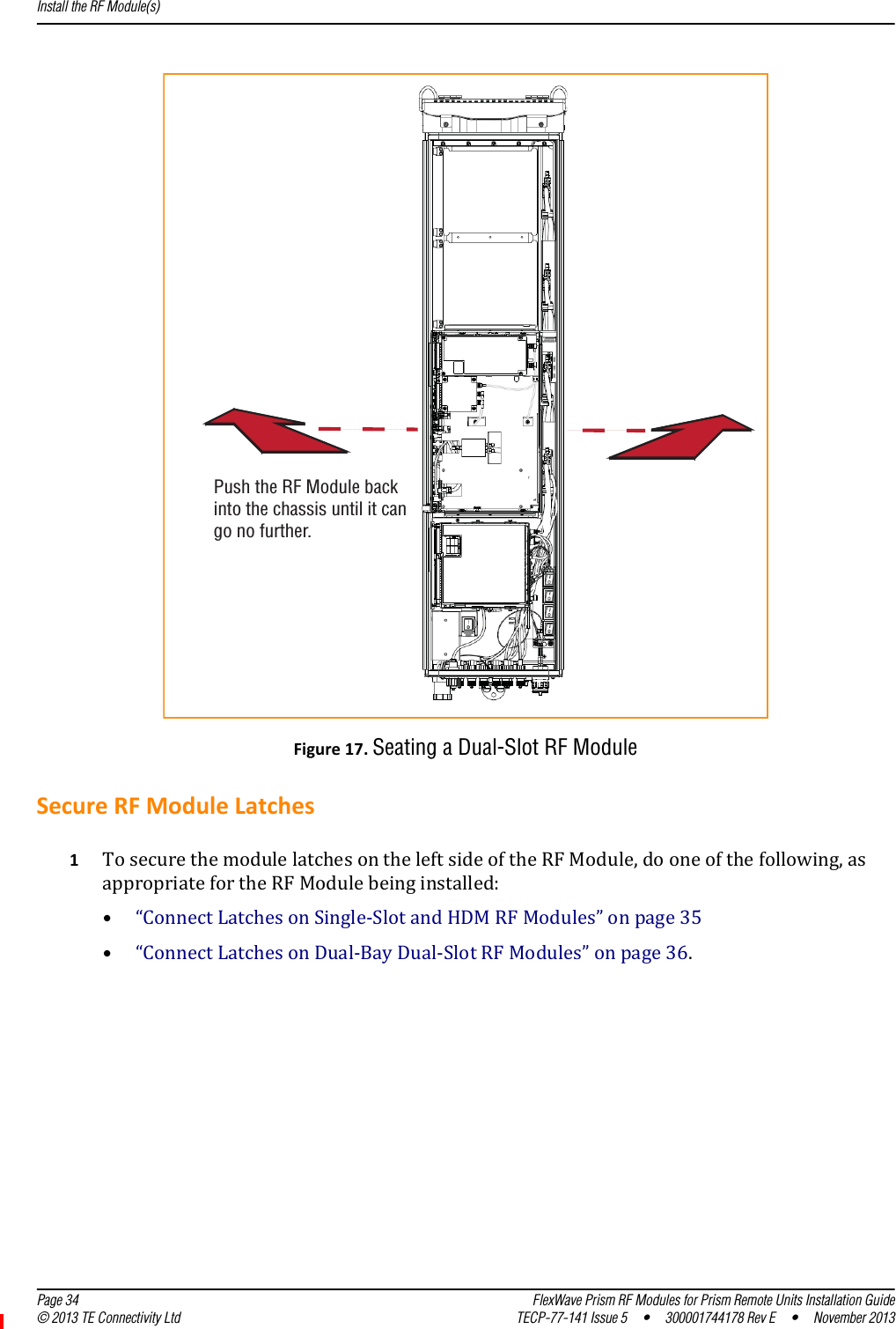 Install the RF Module(s)  Page 34 FlexWave Prism RF Modules for Prism Remote Units Installation Guide© 2013 TE Connectivity Ltd TECP-77-141 Issue 5  •  300001744178 Rev E  •  November 2013Figure17.Seating a Dual-Slot RF ModuleSecureRFModuleLatches1TosecurethemodulelatchesontheleftsideoftheRFModule,dooneofthefollowing,asappropriatefortheRFModulebeinginstalled:•“ConnectLatchesonSingle‐SlotandHDMRFModules”onpage35•“ConnectLatchesonDual‐BayDual‐SlotRFModules”onpage36.Push the RF Module backinto the chassis until it cango no further.