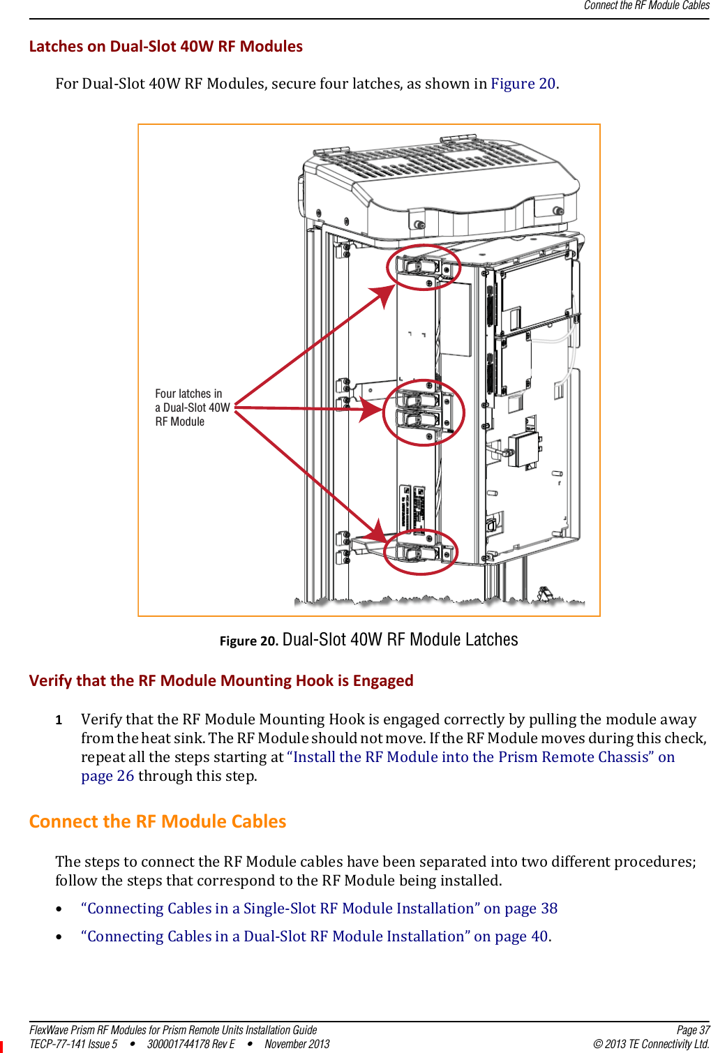 Connect the RF Module CablesFlexWave Prism RF Modules for Prism Remote Units Installation Guide Page 37TECP-77-141 Issue 5  •  300001744178 Rev E  •  November 2013 © 2013 TE Connectivity Ltd.LatchesonDual‐Slot40WRFModulesForDual‐Slot40WRFModules,securefourlatches,asshowninFigure20.Figure20.Dual-Slot 40W RF Module LatchesVerifythattheRFModuleMountingHookisEngaged1VerifythattheRFModuleMountingHookisengagedcorrectlybypullingthemoduleawayfromtheheatsink.TheRFModuleshouldnotmove.IftheRFModulemovesduringthischeck,repeatallthestepsstartingat“InstalltheRFModuleintothePrismRemoteChassis”onpage26throughthisstep.ConnecttheRFModuleCablesThestepstoconnecttheRFModulecableshavebeenseparatedintotwodifferentprocedures;followthestepsthatcorrespondtotheRFModulebeinginstalled.•“ConnectingCablesinaSingle‐SlotRFModuleInstallation”onpage38•“ConnectingCablesinaDual‐SlotRFModuleInstallation”onpage40.Four latches ina Dual-Slot 40WRF Module