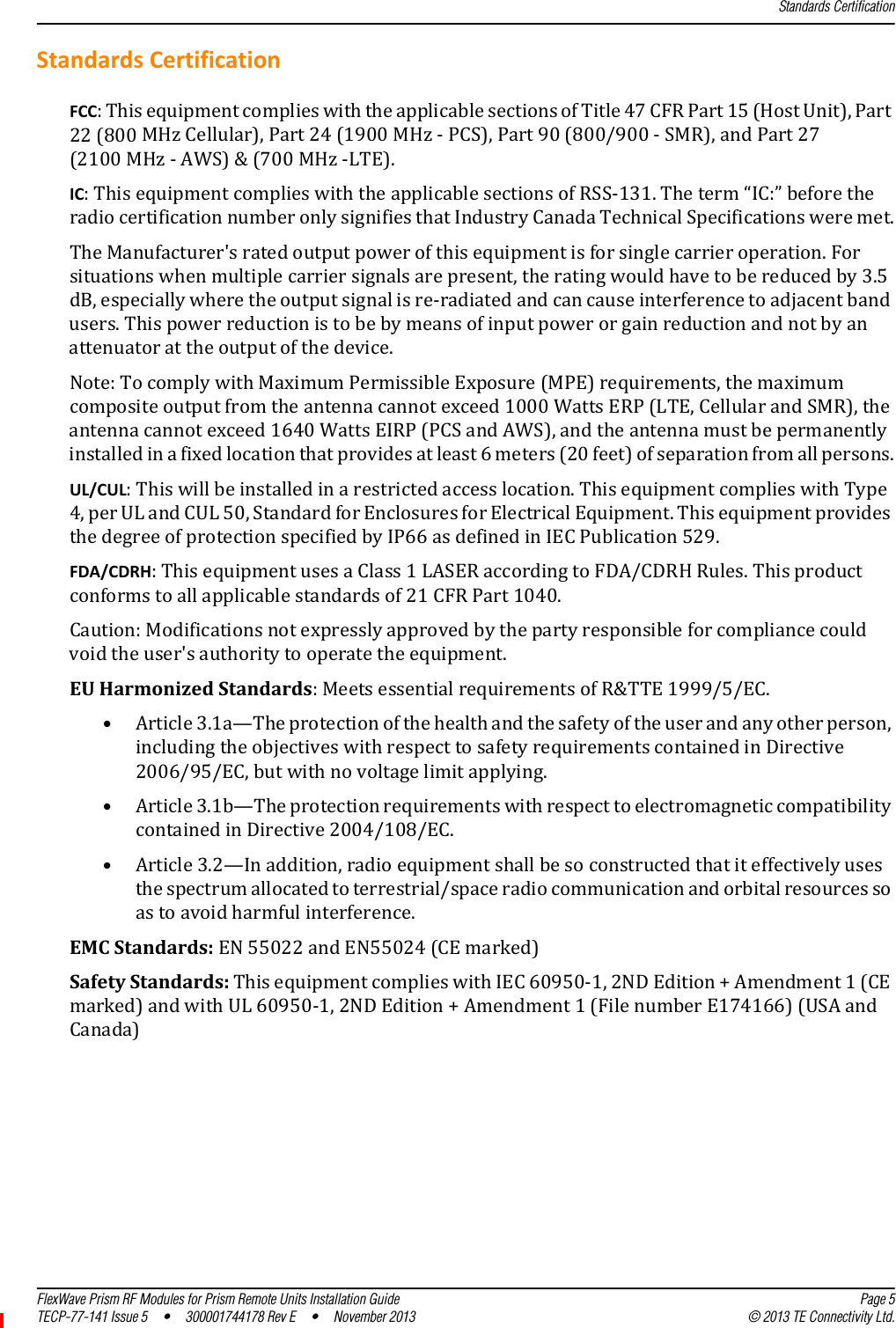 Standards CertificationFlexWave Prism RF Modules for Prism Remote Units Installation Guide Page 5TECP-77-141 Issue 5  •  300001744178 Rev E  •  November 2013 © 2013 TE Connectivity Ltd.StandardsCertificationFCC:ThisequipmentcomplieswiththeapplicablesectionsofTitle47CFRPart15(HostUnit),Part22(800MHzCellular),Part24(1900MHz‐PCS),Part90(800/900‐SMR),andPart27(2100MHz‐AWS)&amp;(700MHz‐LTE).IC:ThisequipmentcomplieswiththeapplicablesectionsofRSS‐131.Theterm“IC:”beforetheradiocertificationnumberonlysignifiesthatIndustryCanadaTechnicalSpecificationsweremet.TheManufacturer&apos;sratedoutputpowerofthisequipmentisforsinglecarrieroperation.Forsituationswhenmultiplecarriersignalsarepresent,theratingwouldhavetobereducedby3.5dB,especiallywheretheoutputsignalisre‐radiatedandcancauseinterferencetoadjacentbandusers.Thispowerreductionistobebymeansofinputpowerorgainreductionandnotbyanattenuatorattheoutputofthedevice.Note:TocomplywithMaximumPermissibleExposure(MPE)requirements,themaximumcompositeoutputfromtheantennacannotexceed1000WattsERP(LTE,CellularandSMR),theantennacannotexceed1640WattsEIRP(PCSandAWS),andtheantennamustbepermanentlyinstalledinafixedlocationthatprovidesatleast6meters(20feet)ofseparationfromallpersons.UL/CUL:Thiswillbeinstalledinarestrictedaccesslocation.ThisequipmentcomplieswithType4,perULandCUL50,StandardforEnclosuresforElectricalEquipment.ThisequipmentprovidesthedegreeofprotectionspecifiedbyIP66asdefinedinIECPublication529.FDA/CDRH:ThisequipmentusesaClass1LASERaccordingtoFDA/CDRHRules.Thisproductconformstoallapplicablestandardsof21CFRPart1040.Caution:Modificationsnotexpresslyapprovedbythepartyresponsibleforcompliancecouldvoidtheuser&apos;sauthoritytooperatetheequipment.EUHarmonizedStandards:MeetsessentialrequirementsofR&amp;TTE1999/5/EC.•Article3.1a—Theprotectionofthehealthandthesafetyoftheuserandanyotherperson,includingtheobjectiveswithrespecttosafetyrequirementscontainedinDirective2006/95/EC,butwithnovoltagelimitapplying.•Article3.1b—TheprotectionrequirementswithrespecttoelectromagneticcompatibilitycontainedinDirective2004/108/EC.•Article3.2—Inaddition,radioequipmentshallbesoconstructedthatiteffectivelyusesthespectrumallocatedtoterrestrial/spaceradiocommunicationandorbitalresourcessoastoavoidharmfulinterference.EMCStandards:EN55022andEN55024(CEmarked)SafetyStandards:ThisequipmentcomplieswithIEC60950‐1,2NDEdition+Amendment1(CEmarked)andwithUL60950‐1,2NDEdition+Amendment1(FilenumberE174166)(USAandCanada)