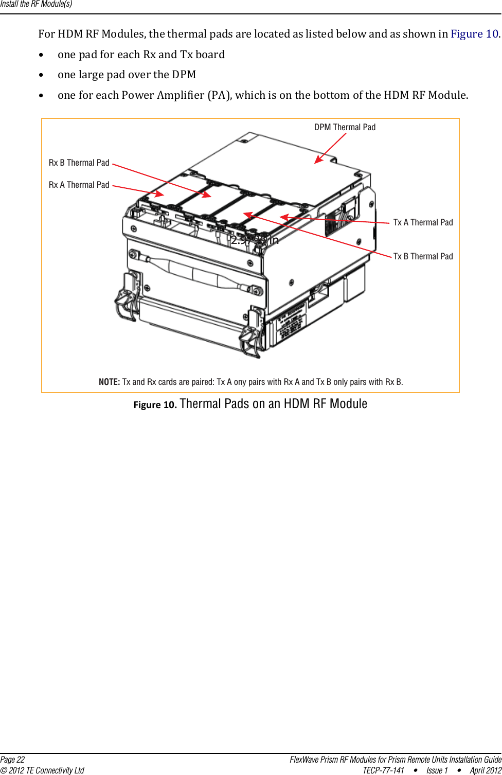 Install the RF Module(s)  Page 22 FlexWave Prism RF Modules for Prism Remote Units Installation Guide© 2012 TE Connectivity Ltd TECP-77-141 • Issue 1 • April 2012ForHDMRFModules,thethermalpadsarelocatedaslistedbelowandasshowninFigure10.•onepadforeachRxandTxboard•onelargepadovertheDPM•oneforeachPowerAmplifier(PA),whichisonthebottomoftheHDMRFModule.DPM Thermal PadTx A Thermal PadTx B Thermal PadRx A Thermal PadRx B Thermal Pad2.9796 in2.9796 inNOTE: Tx and Rx cards are paired: Tx A ony pairs with Rx A and Tx B only pairs with Rx B.Figure10.Thermal Pads on an HDM RF Module