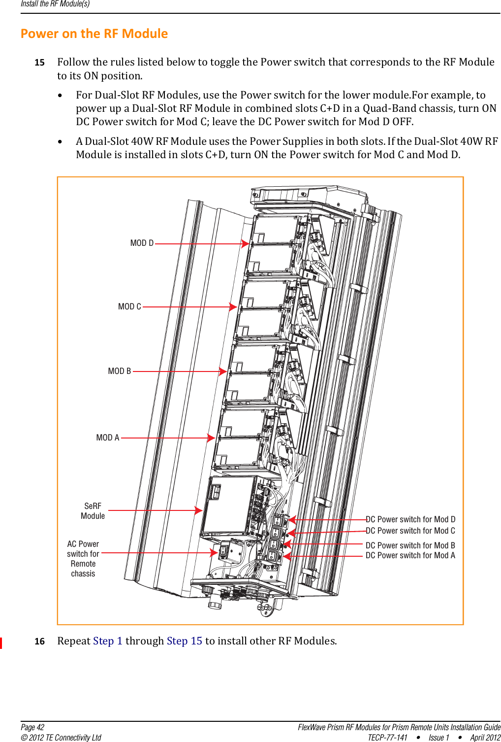 Install the RF Module(s)  Page 42 FlexWave Prism RF Modules for Prism Remote Units Installation Guide© 2012 TE Connectivity Ltd TECP-77-141 • Issue 1 • April 2012PowerontheRFModule15 FollowtheruleslistedbelowtotogglethePowerswitchthatcorrespondstotheRFModuletoitsONposition.•ForDual‐SlotRFModules,usethePowerswitchforthelowermodule.Forexample,topowerupaDual‐SlotRFModuleincombinedslotsC+DinaQuad‐Bandchassis,turnONDCPowerswitchforModC;leavetheDCPowerswitchforModDOFF.•ADual‐Slot40WRFModuleusesthePowerSuppliesinbothslots.IftheDual‐Slot40WRFModuleisinstalledinslotsC+D,turnONthePowerswitchforModCandModD.MOD ASeRFModuleAC Powerswitch forRemotechassisDC Power switch for Mod ADC Power switch for Mod BDC Power switch for Mod CDC Power switch for Mod DMOD BMOD CMOD D16 RepeatStep1throughStep15toinstallotherRFModules.