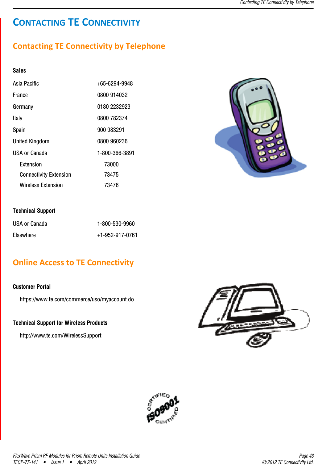 Contacting TE Connectivity by TelephoneFlexWave Prism RF Modules for Prism Remote Units Installation Guide Page 43TECP-77-141 • Issue 1 • April 2012 © 2012 TE Connectivity Ltd.CONTACTINGTECONNECTIVITYContactingTEConnectivitybyTelephoneSalesAsia Pacific +65-6294-9948France 0800 914032Germany 0180 2232923Italy 0800 782374Spain 900 983291United Kingdom 0800 960236USA or Canada 1-800-366-3891Extension 73000Connectivity Extension 73475Wireless Extension 73476Technical SupportUSA or Canada 1-800-530-9960Elsewhere +1-952-917-0761OnlineAccesstoTEConnectivityCustomer Portalhttps://www.te.com/commerce/uso/myaccount.doTechnical Support for Wireless Productshttp://www.te.com/WirelessSupport 