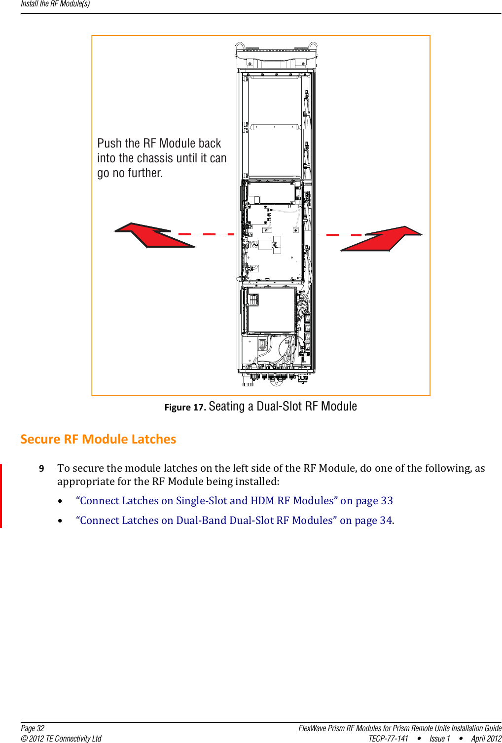 Push the RF Module backinto the chassis until it cango no further.Install the RF Module(s)  Page 32 FlexWave Prism RF Modules for Prism Remote Units Installation Guide© 2012 TE Connectivity Ltd TECP-77-141 • Issue 1 • April 2012Figure17.Seating a Dual-Slot RF ModuleSecureRFModuleLatches9TosecurethemodulelatchesontheleftsideoftheRFModule,dooneofthefollowing,asappropriatefortheRFModulebeinginstalled:•“ConnectLatchesonSingle‐SlotandHDMRFModules”onpage33•“ConnectLatchesonDual‐BandDual‐SlotRFModules”onpage34.