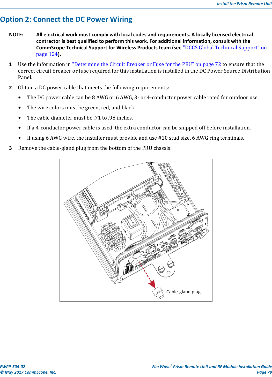 Install the Prism Remote UnitFWPP-504-02 FlexWave® Prism Remote Unit and RF Module Installation Guide© May 2017 CommScope, Inc. Page 79Option 2: Connect the DC Power WiringNOTE: All electrical work must comply with local codes and requirements. A locally licensed electrical contractor is best qualified to perform this work. For additional information, consult with the CommScope Technical Support for Wireless Products team (see &quot;DCCSGlobalTechnicalSupport”onpage124).1Usetheinformationin&quot;DeterminetheCircuitBreakerorFuseforthePRU”onpage72toensurethatthecorrectcircuitbreakerorfuserequiredforthisinstallationisinstalledintheDCPowerSourceDistributionPanel.2ObtainaDCpowercablethatmeetsthefollowingrequirements:•TheDCpowercablecanbe8AWGor6AWG,3-or4-conductorpowercableratedforoutdooruse.•Thewirecolorsmustbegreen,red,andblack.•Thecablediametermustbe.71to.98inches.•Ifa4-conductorpowercableisused,theextraconductorcanbesnippedoffbeforeinstallation.•Ifusing6AWGwire,theinstallermustprovideanduse#10studsize,6AWGringterminals.3Removethecable-glandplugfromthebottomofthePRUchassis:Cable-gland plug