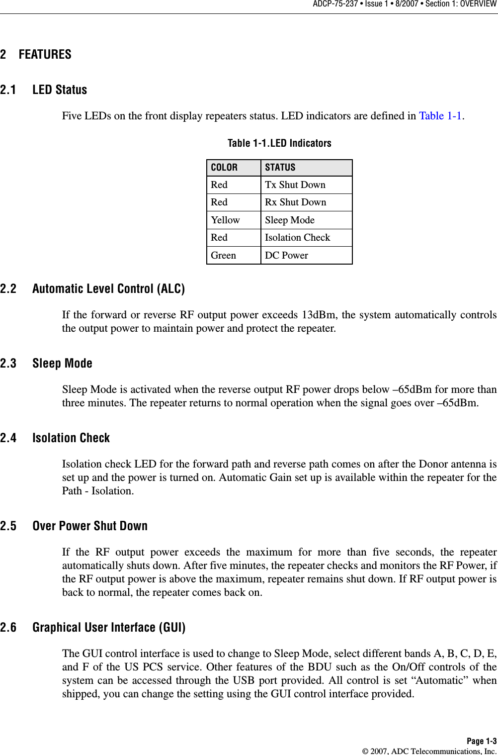 ADCP-75-237 • Issue 1 • 8/2007 • Section 1: OVERVIEWPage 1-3© 2007, ADC Telecommunications, Inc.2 FEATURES2.1 LED StatusFive LEDs on the front display repeaters status. LED indicators are defined in Table 1-1.Table 1-1.LED IndicatorsCOLOR STATUSRed Tx Shut DownRed Rx Shut DownYellow Sleep ModeRed Isolation CheckGreen DC Power2.2 Automatic Level Control (ALC)If the forward or reverse RF output power exceeds 13dBm, the system automatically controls the output power to maintain power and protect the repeater.2.3 Sleep ModeSleep Mode is activated when the reverse output RF power drops below –65dBm for more than three minutes. The repeater returns to normal operation when the signal goes over –65dBm.2.4 Isolation CheckIsolation check LED for the forward path and reverse path comes on after the Donor antenna is set up and the power is turned on. Automatic Gain set up is available within the repeater for the Path - Isolation.2.5 Over Power Shut DownIf the RF output power exceeds the maximum for more than five seconds, the repeater automatically shuts down. After five minutes, the repeater checks and monitors the RF Power, if the RF output power is above the maximum, repeater remains shut down. If RF output power is back to normal, the repeater comes back on.2.6 Graphical User Interface (GUI)The GUI control interface is used to change to Sleep Mode, select different bands A, B, C, D, E, and F of the US PCS service. Other features of the BDU such as the On/Off controls of the system can be accessed through the USB port provided. All control is set “Automatic” when shipped, you can change the setting using the GUI control interface provided.