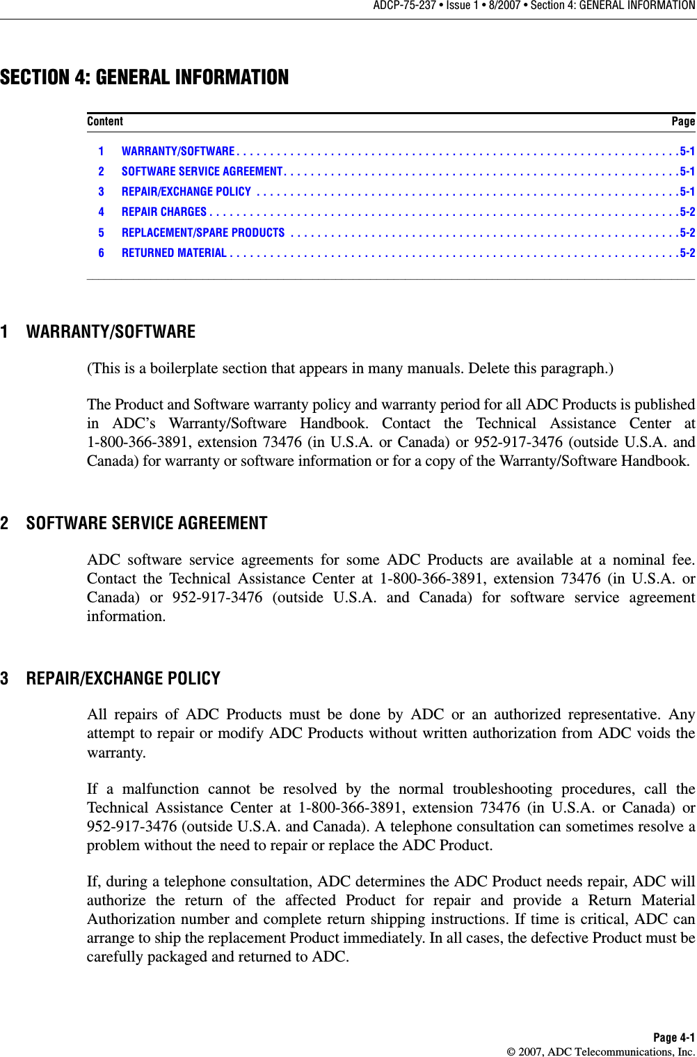 ADCP-75-237 • Issue 1 • 8/2007 • Section 4: GENERAL INFORMATIONPage 4-1© 2007, ADC Telecommunications, Inc.SECTION 4: GENERAL INFORMATIONContent Page1 WARRANTY/SOFTWARE . . . . . . . . . . . . . . . . . . . . . . . . . . . . . . . . . . . . . . . . . . . . . . . . . . . . . . . . . . . . . . . . . .5-12 SOFTWARE SERVICE AGREEMENT. . . . . . . . . . . . . . . . . . . . . . . . . . . . . . . . . . . . . . . . . . . . . . . . . . . . . . . . . . .5-13 REPAIR/EXCHANGE POLICY  . . . . . . . . . . . . . . . . . . . . . . . . . . . . . . . . . . . . . . . . . . . . . . . . . . . . . . . . . . . . . . .5-14 REPAIR CHARGES . . . . . . . . . . . . . . . . . . . . . . . . . . . . . . . . . . . . . . . . . . . . . . . . . . . . . . . . . . . . . . . . . . . . . .5-25 REPLACEMENT/SPARE PRODUCTS  . . . . . . . . . . . . . . . . . . . . . . . . . . . . . . . . . . . . . . . . . . . . . . . . . . . . . . . . . .5-26 RETURNED MATERIAL . . . . . . . . . . . . . . . . . . . . . . . . . . . . . . . . . . . . . . . . . . . . . . . . . . . . . . . . . . . . . . . . . . .5-2_________________________________________________________________________________________________________1 WARRANTY/SOFTWARE(This is a boilerplate section that appears in many manuals. Delete this paragraph.)The Product and Software warranty policy and warranty period for all ADC Products is published in ADC’s Warranty/Software Handbook. Contact the Technical Assistance Center at 1-800-366-3891, extension 73476 (in U.S.A. or Canada) or 952-917-3476 (outside U.S.A. and Canada) for warranty or software information or for a copy of the Warranty/Software Handbook.2 SOFTWARE SERVICE AGREEMENTADC software service agreements for some ADC Products are available at a nominal fee. Contact the Technical Assistance Center at 1-800-366-3891, extension 73476 (in U.S.A. or Canada) or 952-917-3476 (outside U.S.A. and Canada) for software service agreement information.3 REPAIR/EXCHANGE POLICYAll repairs of ADC Products must be done by ADC or an authorized representative. Any attempt to repair or modify ADC Products without written authorization from ADC voids the warranty.If a malfunction cannot be resolved by the normal troubleshooting procedures, call the Technical Assistance Center at 1-800-366-3891, extension 73476 (in U.S.A. or Canada) or 952-917-3476 (outside U.S.A. and Canada). A telephone consultation can sometimes resolve a problem without the need to repair or replace the ADC Product.If, during a telephone consultation, ADC determines the ADC Product needs repair, ADC will authorize the return of the affected Product for repair and provide a Return Material Authorization number and complete return shipping instructions. If time is critical, ADC can arrange to ship the replacement Product immediately. In all cases, the defective Product must be carefully packaged and returned to ADC.