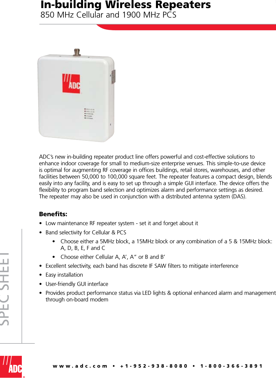 www.adc.com • +1-952-938-8080 • 1-800-366-3891Spec SheetIn-building Wireless Repeaters850 MHz Cellular and 1900 MHz PCSADC’s new in-building repeater product line offers powerful and cost-effective solutions to enhance indoor coverage for small to medium-size enterprise venues. This simple-to-use device is optimal for augmenting RF coverage in offices buildings, retail stores, warehouses, and other facilities between 50,000 to 100,000 square feet. The repeater features a compact design, blends easily into any facility, and is easy to set up through a simple GUI interface. The device offers the flexibility to program band selection and optimizes alarm and performance settings as desired.  The repeater may also be used in conjunction with a distributed antenna system (DAS).Benefits:Low maintenance RF repeater system - set it and forget about it Band selectivity for Cellular &amp; PCS     •  Choose either a 5MHz block, a 15MHz block or any combination of a 5 &amp; 15MHz block:      A, D, B, E, F and C     •  Choose either Cellular A, A’, A“ or B and B’Excellent selectivity, each band has discrete IF SAW filters to mitigate interferenceEasy installationUser-friendly GUI interfaceProvides product performance status via LED lights &amp; optional enhanced alarm and management through on-board modem••••••