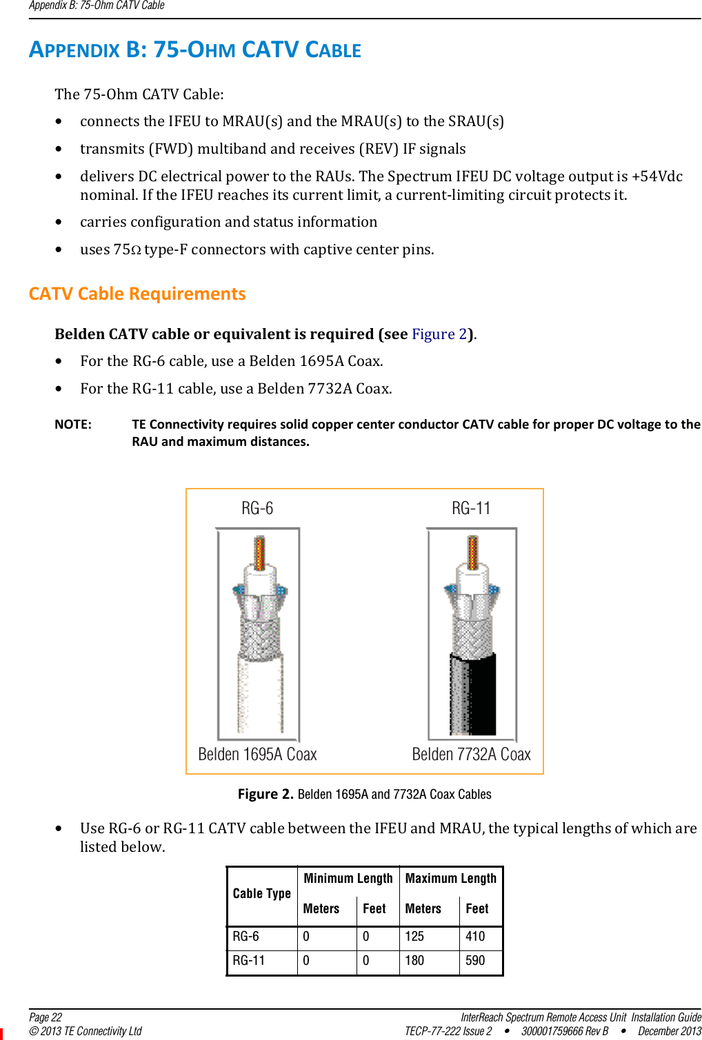 Appendix B: 75-Ohm CATV Cable  Page 22 InterReach Spectrum Remote Access Unit  Installation Guide© 2013 TE Connectivity Ltd TECP-77-222 Issue 2  •  300001759666 Rev B  •  December 2013APPENDIXB:75‐OHMCATVCABLEThe75‐OhmCATVCable:•connectstheIFEUtoMRAU(s)andtheMRAU(s)totheSRAU(s)•transmits(FWD)multibandandreceives(REV)IFsignals•deliversDCelectricalpowertotheRAUs.TheSpectrumIFEUDCvoltageoutputis+54Vdcnominal.IftheIFEUreachesitscurrentlimit,acurrent‐limitingcircuitprotectsit.•carriesconfigurationandstatusinformation•uses75type‐Fconnectorswithcaptivecenterpins.CATVCableRequirementsBeldenCATVcableorequivalentisrequired(seeFigure2).•FortheRG‐6cable,useaBelden1695ACoax.•FortheRG‐11cable,useaBelden7732ACoax.NOTE: TEConnectivityrequiressolidcoppercenterconductorCATVcableforproperDCvoltagetotheRAUandmaximumdistances.Figure2.Belden 1695A and 7732A Coax Cables•UseRG‐6orRG‐11CATVcablebetweentheIFEUandMRAU,thetypicallengthsofwhicharelistedbelow.Cable TypeMinimum Length Maximum LengthMeters Feet Meters FeetRG-6 0 0 125 410RG-11 0 0 180 590RG-11Belden 1695A CoaxRG-6Belden 7732A Coax