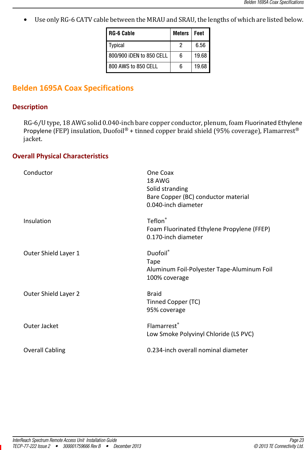 Belden 1695A Coax SpecificationsInterReach Spectrum Remote Access Unit  Installation Guide Page 23TECP-77-222 Issue 2  •  300001759666 Rev B  •  December 2013 © 2013 TE Connectivity Ltd.•UseonlyRG‐6CATVcablebetweentheMRAUandSRAU,thelengthsofwhicharelistedbelow.Belden1695ACoaxSpecificationsDescriptionRG‐6/Utype,18AWGsolid0.040‐inchbarecopperconductor,plenum,foamFluorinatedEthylenePropylene(FEP)insulation,Duofoil®+tinnedcopperbraidshield(95%coverage),Flamarrest®jacket.OverallPhysicalCharacteristicsConductor OneCoax18AWGSolidstrandingBareCopper(BC)conductormaterial0.040‐inchdiameterInsulation Teflon®FoamFluorinatedEthylenePropylene(FFEP)0.170‐inchdiameterOuterShieldLayer1Duofoil®TapeAluminumFoil‐PolyesterTape‐AluminumFoil100%coverageOuterShieldLayer2BraidTinnedCopper(TC)95%coverageOuterJacket Flamarrest®LowSmokePolyvinylChloride(LSPVC)OverallCabling 0.234‐inchoverallnominaldiameterRG-6 Cable Meters FeetTypical 26.56800/900 iDEN to 850 CELL 619.68800 AWS to 850 CELL 619.68