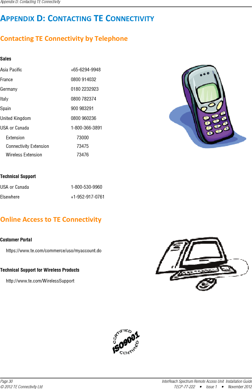 Appendix D: Contacting TE Connectivity  Page 30 InterReach Spectrum Remote Access Unit  Installation Guide© 2012 TE Connectivity Ltd TECP-77-222  •  Issue 1  •  November 2012APPENDIXD:CONTACTINGTECONNECTIVITYContactingTEConnectivitybyTelephoneSalesAsia Pacific +65-6294-9948France 0800 914032Germany 0180 2232923Italy 0800 782374Spain 900 983291United Kingdom 0800 960236USA or Canada 1-800-366-3891Extension 73000Connectivity Extension 73475Wireless Extension 73476Technical SupportUSA or Canada 1-800-530-9960Elsewhere +1-952-917-0761OnlineAccesstoTEConnectivityCustomer Portalhttps://www.te.com/commerce/uso/myaccount.doTechnical Support for Wireless Productshttp://www.te.com/WirelessSupport 