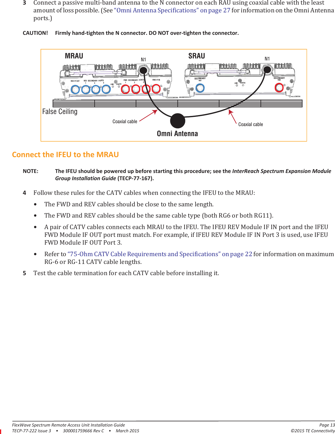 FlexWave Spectrum Remote Access Unit Installation Guide Page 13TECP-77-222 Issue 3  •  300001759666 Rev C  •  March 2015 ©2015 TE Connectivity3Connect a passive multi-band antenna to the N connector on each RAU using coaxial cable with the least amount of loss possible. (See “Omni Antenna Specifications” on page  27 for information on the Omni Antenna ports.)Omni AntennaFalse CeilingSRAU N1REV IF OUT REV  SECONDARY  PORTS   1                 2                 3FWD  SECONDARY  PORTS   1                 2                 3FWD IF INLINK STATUSLINK STATUSSECONDARYREVSECONDARYFWDMRAU N1Coaxial cableCoaxial cableCAUTION! Firmly hand-tighten the N connector. DO NOT over-tighten the connector.Connect the IFEU to the MRAUNOTE: The IFEU should be powered up before starting this procedure; see the InterReach Spectrum Expansion Module Group Installation Guide (TECP-77-167).4Follow these rules for the CATV cables when connecting the IFEU to the MRAU:•The FWD and REV cables should be close to the same length.•The FWD and REV cables should be the same cable type (both RG6 or both RG11).•A pair of CATV cables connects each MRAU to the IFEU. The IFEU REV Module IF IN port and the IFEU FWD Module IF OUT port must match. For example, if IFEU REV Module IF IN Port 3 is used, use IFEU FWD Module IF OUT Port 3.•Refer to “75-Ohm CATV Cable Requirements and Specifications” on page  22 for information on maximum RG-6 or RG-11 CATV cable lengths.5Test the cable termination for each CATV cable before installing it.