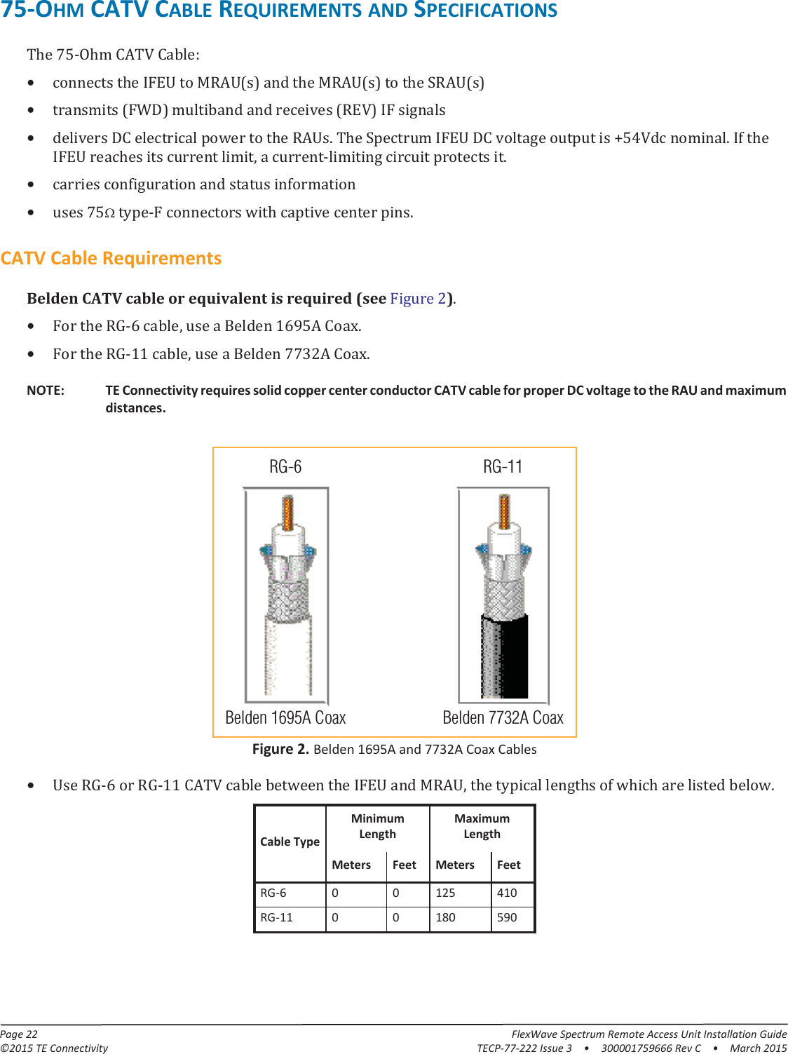 Page 22 FlexWave Spectrum Remote Access Unit Installation Guide©2015 TE Connectivity TECP-77-222 Issue 3  •  300001759666 Rev C  • March 201575-OHM CATV CABLE REQUIREMENTS AND SPECIFICATIONSThe 75-Ohm CATV Cable:•connects the IFEU to MRAU(s) and the MRAU(s) to the SRAU(s)•transmits (FWD) multiband and receives (REV) IF signals•delivers DC electrical power to the RAUs. The Spectrum IFEU DC voltage output is +54Vdc nominal. If the IFEU reaches its current limit, a current-limiting circuit protects it.•carries configuration and status information•uses 75 type-F connectors with captive center pins.CATV Cable RequirementsBelden CATV cable or equivalent is required (see Figure  2).•For the RG-6 cable, use a Belden 1695A Coax.•For the RG-11 cable, use a Belden 7732A Coax.RG-11Belden 1695A CoaxRG-6Belden 7732A CoaxNOTE: TE Connectivity requires solid copper center conductor CATV cable for proper DC voltage to the RAU and maximum distances.Figure 2. Belden 1695A and 7732A Coax Cables•Use RG-6 or RG-11 CATV cable between the IFEU and MRAU, the typical lengths of which are listed below.Cable TypeMinimum LengthMaximum LengthMeters Feet Meters FeetRG-6 0 0 125 410RG-11 0 0 180 590