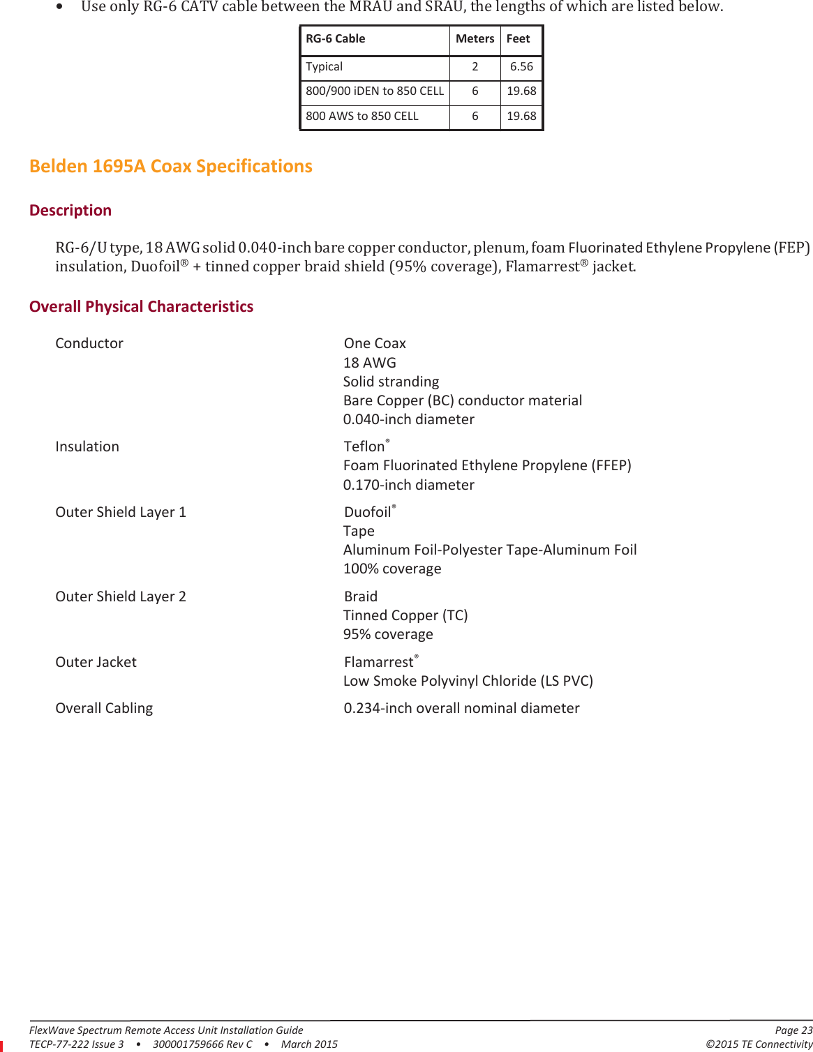 FlexWave Spectrum Remote Access Unit Installation Guide Page 23TECP-77-222 Issue 3  •  300001759666 Rev C  •  March 2015 ©2015 TE Connectivity•Use only RG-6 CATV cable between the MRAU and SRAU, the lengths of which are listed below.RG-6 Cable Meters FeetTypical 2 6.56800/900 iDEN to 850 CELL 6 19.68800 AWS to 850 CELL 6 19.68Belden 1695A Coax SpecificationsDescriptionRG-6/U type, 18 AWG solid 0.040-inch bare copper conductor, plenum, foam Fluorinated Ethylene Propylene (FEP) insulation, Duofoil® + tinned copper braid shield (95% coverage), Flamarrest® jacket.Overall Physical CharacteristicsConductor One Coax 18 AWG Solid stranding Bare Copper (BC) conductor material 0.040-inch diameterInsulation Teflon® Foam Fluorinated Ethylene Propylene (FFEP) 0.170-inch diameterOuter Shield Layer 1 Duofoil® Tape Aluminum Foil-Polyester Tape-Aluminum Foil 100% coverageOuter Shield Layer 2 Braid Tinned Copper (TC) 95% coverageOuter Jacket Flamarrest® Low Smoke Polyvinyl Chloride (LS PVC)Overall Cabling 0.234-inch overall nominal diameter
