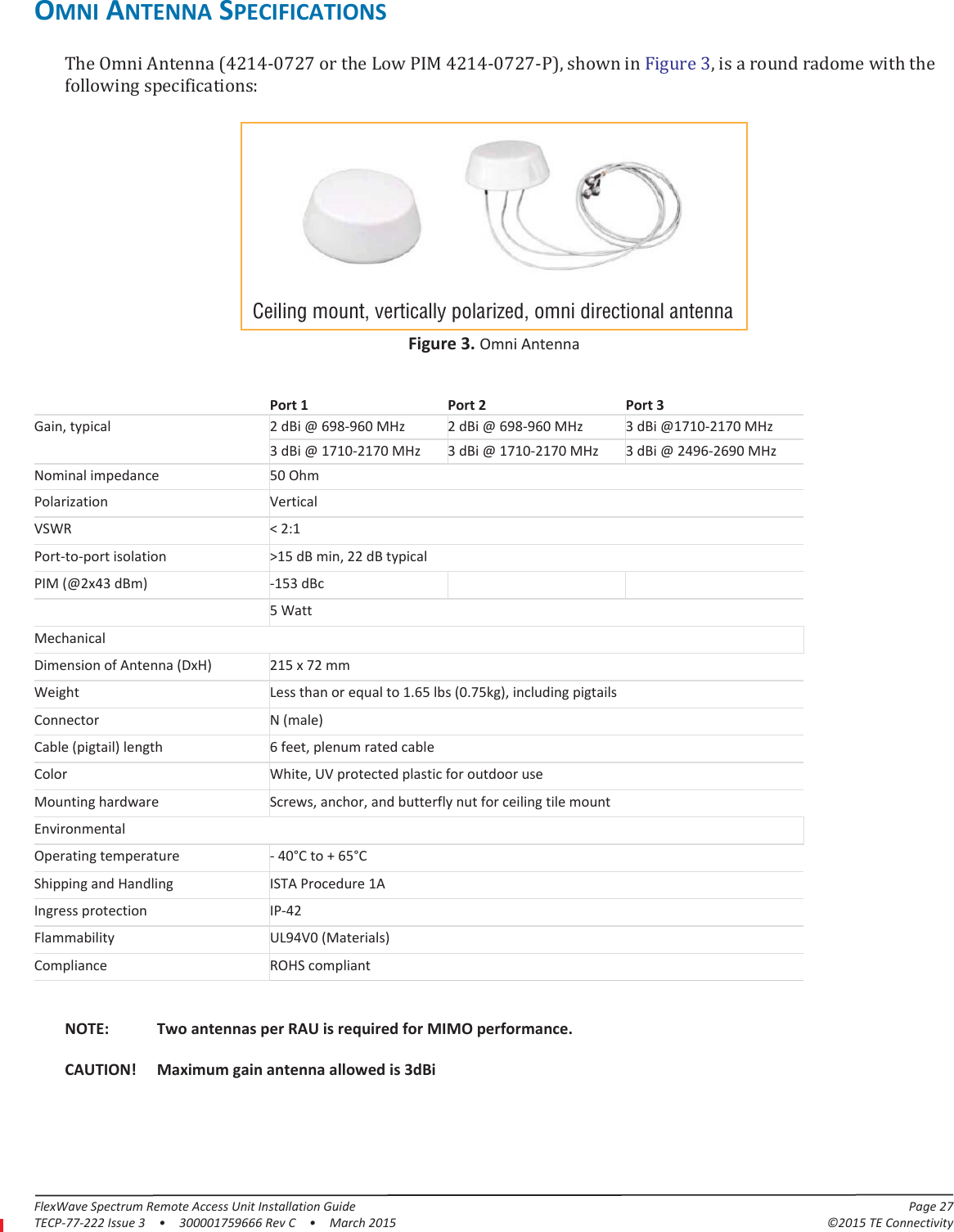FlexWave Spectrum Remote Access Unit Installation Guide Page 27TECP-77-222 Issue 3  •  300001759666 Rev C  •  March 2015 ©2015 TE ConnectivityOMNI ANTENNA SPECIFICATIONSThe Omni Antenna (4214-0727 or the Low PIM 4214-0727-P), shown in Figure 3, is a round radome with the following specifications:Ceiling mount, vertically polarized, omni directional antennaFigure 3. Omni AntennaPort 1 Port 2 Port 3Gain, typical 2 dBi @ 698-960 MHz 2 dBi @ 698-960 MHz 3 dBi @1710-2170 MHz3 dBi @ 1710-2170 MHz 3 dBi @ 1710-2170 MHz 3 dBi @ 2496-2690 MHzNominal impedance 50 OhmPolarization VerticalVSWR &lt; 2:1Port-to-port isolation &gt;15 dB min, 22 dB typicalPIM (@2x43 dBm) -153 dBcPower rating 5 WattMechanicalDimension of Antenna (DxH) 215 x 72 mmWeight Less than or equal to 1.65 lbs (0.75kg), including pigtailsConnector N (male)Cable (pigtail) length 6 feet, plenum rated cableColor White, UV protected plastic for outdoor useMounting hardware Screws, anchor, and butterfly nut for ceiling tile mountEnvironmentalOperating temperature - 40°C to + 65°CShipping and Handling ISTA Procedure 1AIngress protection IP-42Flammability UL94V0 (Materials)Compliance ROHS compliantNOTE: Two antennas per RAU is required for MIMO performance.CAUTION! Maximum gain antenna allowed is 3dBi
