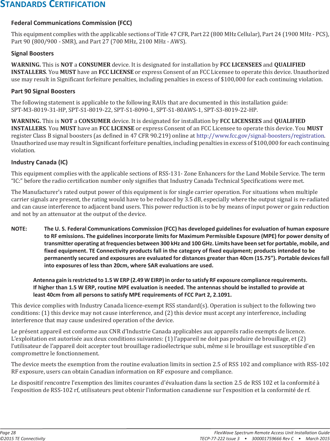 Page 28 FlexWave Spectrum Remote Access Unit Installation Guide©2015 TE Connectivity TECP-77-222 Issue 3  •  300001759666 Rev C  • March 2015STANDARDS CERTIFICATIONFederal Communications Commission (FCC) This equipment complies with the applicable sections of Title 47 CFR, Part 22 (800 MHz Cellular), Part 24 (1900 MHz - PCS), Part 90 (800/900 - SMR), and Part 27 (700 MHz, 2100 MHz - AWS).Signal BoostersWARNING. This is NOT a CONSUMER device. It is designated for installation by FCC LICENSEES and QUALIFIED INSTALLERS. You MUST have an FCC LICENSE or express Consent of an FCC Licensee to operate this device. Unauthorized use may result in Significant forfeiture penalties, including penalties in excess of $100,000 for each continuing violation.Part 90 Signal BoostersThe following statement is applicable to the following RAUs that are documented in this installation guide: SPT-M3-8019-31-HP, SPT-S1-8019-22, SPT-S1-8090-1, SPT-S1-80AWS-1, SPT-S3-8019-22-HP.WARNING. This is NOT a CONSUMER device. It is designated for installation by FCC LICENSEES and QUALIFIED INSTALLERS. You MUST have an FCC LICENSE or express Consent of an FCC Licensee to operate this device. You MUST register Class B signal boosters (as defined in 47 CFR 90.219) online at http://www.fcc.gov/signal-boosters/registration. Unauthorized use may result in Significant forfeiture penalties, including penalties in excess of $100,000 for each continuing violation.Industry Canada (IC)This equipment complies with the applicable sections of RSS-131- Zone Enhancers for the Land Mobile Service. The term “IC:” before the radio certification number only signifies that Industry Canada Technical Specifications were met.The Manufacturer&apos;s rated output power of this equipment is for single carrier operation. For situations when multiple carrier signals are present, the rating would have to be reduced by 3.5 dB, especially where the output signal is re-radiated and can cause interference to adjacent band users. This power reduction is to be by means of input power or gain reduction and not by an attenuator at the output of the device. NOTE: The U. S. Federal Communications Commission (FCC) has developed guidelines for evaluation of human exposure to RF emissions. The guidelines incorporate limits for Maximum Permissible Exposure (MPE) for power density of transmitter operating at frequencies between 300 kHz and 100 GHz. Limits have been set for portable, mobile, and fixed equipment. TE Connectivity products fall in the category of fixed equipment; products intended to be permanently secured and exposures are evaluated for distances greater than 40cm (15.75”). Portable devices fall into exposures of less than 20cm, where SAR evaluations are used. Antenna gain is restricted to 1.5 W ERP (2.49 W EIRP) in order to satisfy RF exposure compliance requirements. If higher than 1.5 W ERP, routine MPE evaluation is needed. The antennas should be installed to provide at least 40cm from all persons to satisfy MPE requirements of FCC Part 2, 2.1091. This device complies with Industry Canada licence-exempt RSS standard(s). Operation is subject to the following two conditions: (1) this device may not cause interference, and (2) this device must accept any interference, including interference that may cause undesired operation of the device.Le présent appareil est conforme aux CNR d’Industrie Canada applicables aux appareils radio exempts de licence. L’exploitation est autorisée aux deux conditions suivantes: (1) l’appareil ne doit pas produire de brouillage, et (2) l’utilisateur de l’appareil doit accepter tout brouillage radioélectrique subi, même si le brouillage est susceptible d’en compromettre le fonctionnement.The device meets the exemption from the routine evaluation limits in section 2.5 of RSS 102 and compliance with RSS-102 RF exposure, users can obtain Canadian information on RF exposure and compliance.Le dispositif rencontre l&apos;exemption des limites courantes d&apos;évaluation dans la section 2.5 de RSS 102 et la conformité à l&apos;exposition de RSS-102 rf, utilisateurs peut obtenir l&apos;information canadienne sur l&apos;exposition et la conformité de rf.