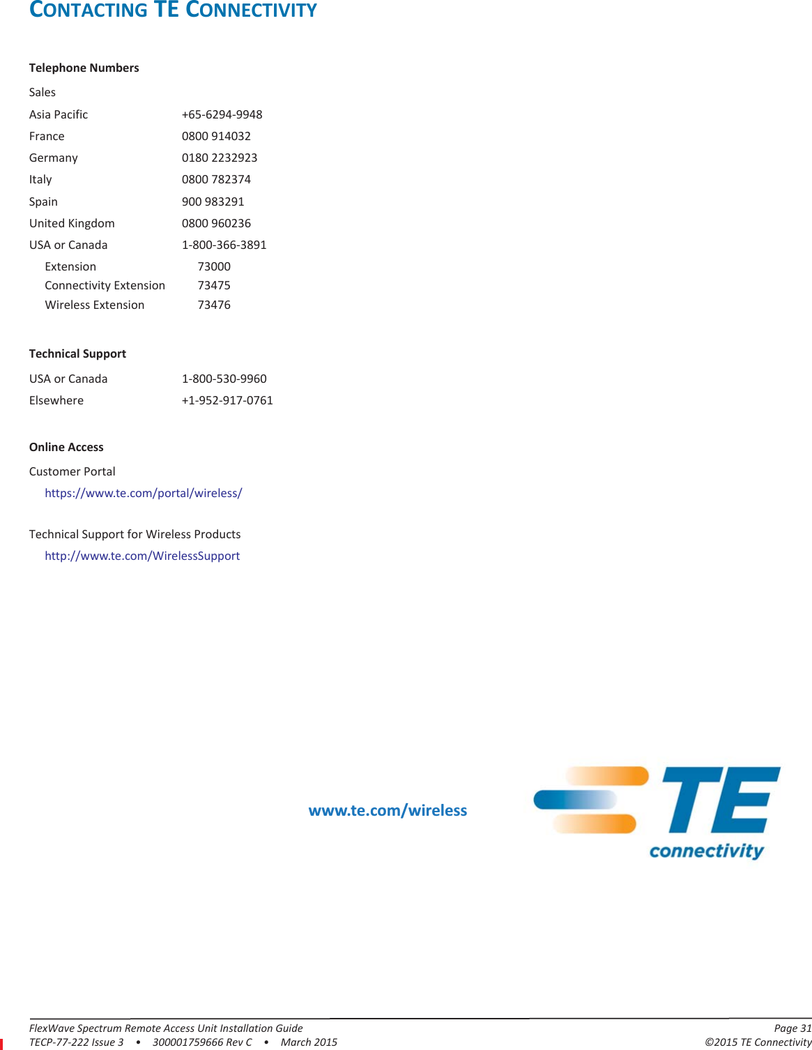 FlexWave Spectrum Remote Access Unit Installation Guide Page 31TECP-77-222 Issue 3  •  300001759666 Rev C  •  March 2015 ©2015 TE ConnectivityCONTACTING TE CONNECTIVITYTelephone NumbersSalesAsia Pacific +65-6294-9948France 0800 914032Germany 0180 2232923Italy 0800 782374Spain 900 983291United Kingdom 0800 960236USA or Canada 1-800-366-3891Extension 73000Connectivity Extension 73475Wireless Extension 73476Technical SupportUSA or Canada 1-800-530-9960Elsewhere +1-952-917-0761Online AccessCustomer Portalhttps://www.te.com/portal/wireless/Technical Support for Wireless Productshttp://www.te.com/WirelessSupport www.te.com/wireless
