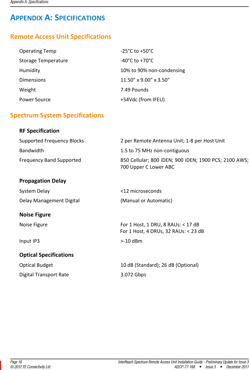 Appendix A: Specifications  Page 16 InterReach Spectrum Remote Access Unit Installation Guide - Preliminary Update for Issue 3© 2012 TE Connectivity Ltd ADCP-77-168 • Issue 3 • December 2011APPENDIXA:SPECIFICATIONSRemoteAccessUnitSpecificationsOperatingTemp ‐25°Cto+50°CStorageTemperature ‐40°Cto+70°CHumidity 10%to90%non‐condensingDimensions 11.50&quot;x9.00&quot;x3.50&quot;Weight 7.49PoundsPowerSource +54Vdc(fromIFEU)SpectrumSystemSpecificationsRFSpecificationSupportedFrequencyBlocks 2perRemoteAntennaUnit;1‐8perHostUnitBandwidth 1.5to75MHznon‐contiguousFrequencyBandSupported 850Cellular;800iDEN;900iDEN;1900PCS;2100AWS;700UpperCLowerABCPropagationDelaySystemDelay &lt;12microsecondsDelayManagementDigital (ManualorAutomatic)NoiseFigureNoiseFigure For1Host,1DRU,8RAUs:&lt;17dBFor1Host,4DRUs,32RAUs:&lt;23dBInputIP3 &gt;‐10dBmOpticalSpecificationsOpticalBudget 10dB(Standard);26dB(Optional)DigitalTransportRate 3.072Gbps