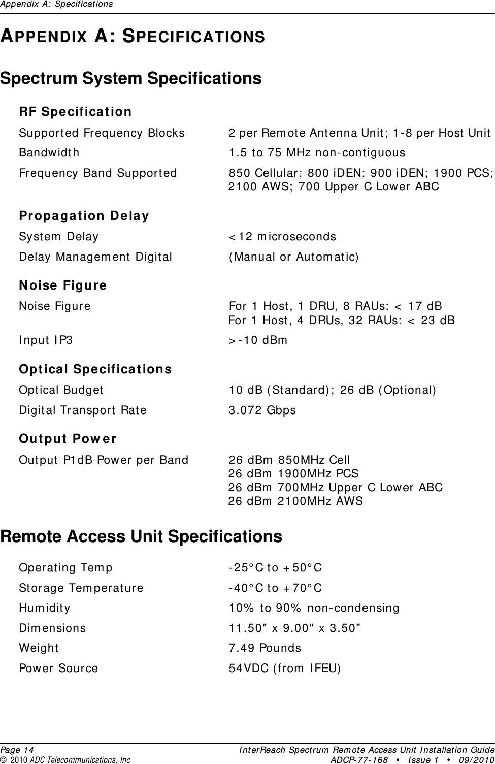 Appendix A: Specifications  Page 14 InterReach Spectrum Remote Access Unit Installation Guide© 2010 ADC Telecommunications, Inc ADCP-77-168 • Issue 1 • 09/2010APPENDIX A: SPECIFICATIONSSpectrum System SpecificationsRF SpecificationSupported Frequency Blocks 2 per Remote Antenna Unit; 1-8 per Host Unit Bandwidth 1.5 to 75 MHz non-contiguousFrequency Band Supported 850 Cellular; 800 iDEN; 900 iDEN; 1900 PCS; 2100 AWS; 700 Upper C Lower ABCPropagation DelaySystem Delay &lt;12 microsecondsDelay Management Digital (Manual or Automatic)Noise FigureNoise Figure For 1 Host, 1 DRU, 8 RAUs: &lt; 17 dBFor 1 Host, 4 DRUs, 32 RAUs: &lt; 23 dBInput IP3 &gt;-10 dBmOptical SpecificationsOptical Budget 10 dB (Standard); 26 dB (Optional)Digital Transport Rate 3.072 GbpsOutput PowerOutput P1dB Power per Band 26 dBm 850MHz Cell26 dBm 1900MHz PCS26 dBm 700MHz Upper C Lower ABC26 dBm 2100MHz AWSRemote Access Unit SpecificationsOperating Temp -25°C to +50°CStorage Temperature -40°C to +70°CHumidity 10% to 90% non-condensingDimensions 11.50&quot; x 9.00&quot; x 3.50&quot;Weight 7.49 PoundsPower Source 54VDC (from IFEU)