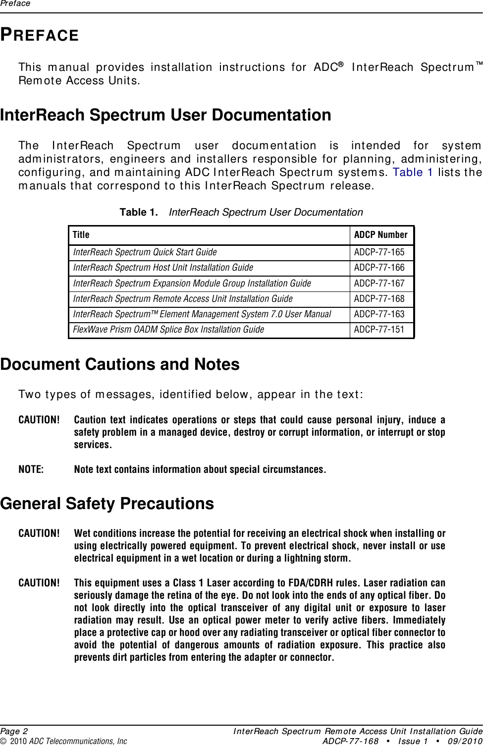 Preface  Page 2 InterReach Spectrum Remote Access Unit Installation Guide© 2010 ADC Telecommunications, Inc ADCP-77-168 • Issue 1 • 09/2010PREFACEThis manual provides installation instructions for ADC® InterReach Spectrum™Remote Access Units. InterReach Spectrum User DocumentationThe InterReach Spectrum user documentation is intended for system administrators, engineers and installers responsible for planning, administering, configuring, and maintaining ADC InterReach Spectrum systems. Table 1 lists the manuals that correspond to this InterReach Spectrum release.Document Cautions and NotesTwo types of messages, identified below, appear in the text:CAUTION! Caution text indicates operations or steps that could cause personal injury, induce a safety problem in a managed device, destroy or corrupt information, or interrupt or stop services.NOTE: Note text contains information about special circumstances.General Safety PrecautionsCAUTION! Wet conditions increase the potential for receiving an electrical shock when installing or using electrically powered equipment. To prevent electrical shock, never install or use electrical equipment in a wet location or during a lightning storm. CAUTION! This equipment uses a Class 1 Laser according to FDA/CDRH rules. Laser radiation can seriously damage the retina of the eye. Do not look into the ends of any optical fiber. Do not look directly into the optical transceiver of any digital unit or exposure to laser radiation may result. Use an optical power meter to verify active fibers. Immediately place a protective cap or hood over any radiating transceiver or optical fiber connector to avoid the potential of dangerous amounts of radiation exposure. This practice also prevents dirt particles from entering the adapter or connector.Table 1. InterReach Spectrum User DocumentationTitle ADCP Number InterReach Spectrum Quick Start Guide ADCP-77-165InterReach Spectrum Host Unit Installation Guide ADCP-77-166InterReach Spectrum Expansion Module Group Installation Guide ADCP-77-167InterReach Spectrum Remote Access Unit Installation Guide ADCP-77-168InterReach Spectrum™ Element Management System 7.0 User Manual ADCP-77-163FlexWave Prism OADM Splice Box Installation Guide ADCP-77-151