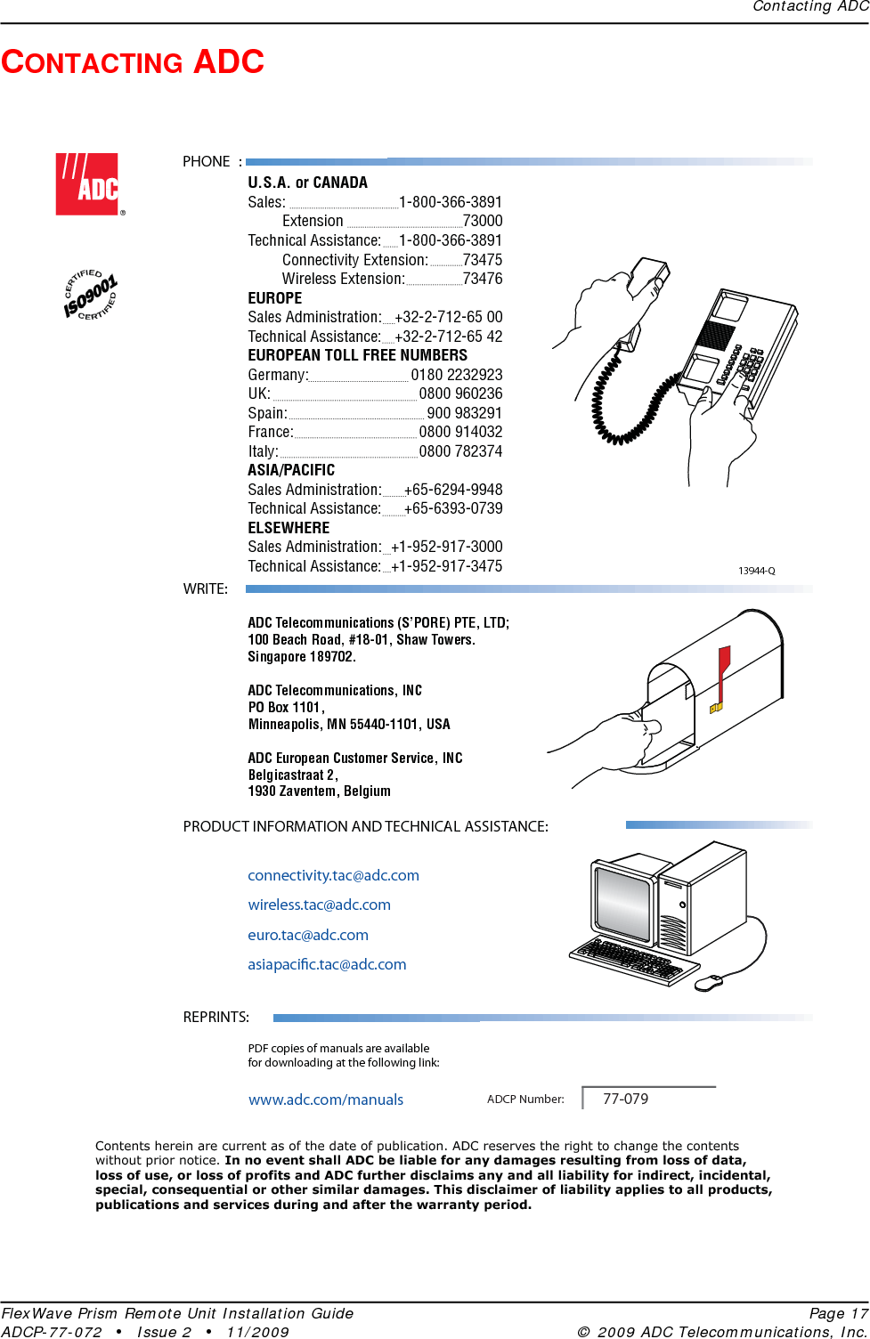 Contacting ADCFlexWave Prism Remote Unit Installation Guide Page 17ADCP-77-072 • Issue 2 • 11/2009 © 2009 ADC Telecommunications, Inc.CONTACTING ADC13944-QContents herein are current as of the date of publication. ADC reserves the right to change the contentswithout prior notice. In no event shall ADC be liable for any damages resulting from loss of data,loss of use, or loss of profits and ADC further disclaims any and all liability for indirect, incidental,special, consequential or other similar damages. This disclaimer of liability applies to all products,publications and services during and after the warranty period.REPRINTS:www.adc.com/manualsPDF copies of manuals are availablefor downloading at the following link:PRODUCT INFORMATION AND TECHNICAL ASSISTANCE:connectivity.tac@adc.comwireless.tac@adc.comeuro.tac@adc.comasiapacic.tac@adc.comADCP Number:WRITE:ADC Telecommunications (S’PORE) PTE, LTD;100 Beach Road, #18-01, Shaw Towers.Singapore 189702.ADC Telecommunications, INCPO Box 1101,Minneapolis, MN 55440-1101, USAADC European Customer Service, INCBelgicastraat 2,1930 Zaventem, Belgium77-079PHONE :U.S.A. or CANADASales:     1-800-366-3891 Extension   73000Technical Assistance:  1-800-366-3891 Connectivity Extension: 73475 Wireless Extension:  73476EUROPESales Administration:  +32-2-712-65 00Technical Assistance:  +32-2-712-65 42EUROPEAN TOLL FREE NUMBERSGermany:   0180 2232923UK:     0800 960236Spain:   900 983291France:   0800 914032Italy:     0800 782374ASIA/PACIFICSales Administration:  +65-6294-9948Technical Assistance:  +65-6393-0739ELSEWHERESales Administration:  +1-952-917-3000Technical Assistance:  +1-952-917-3475 