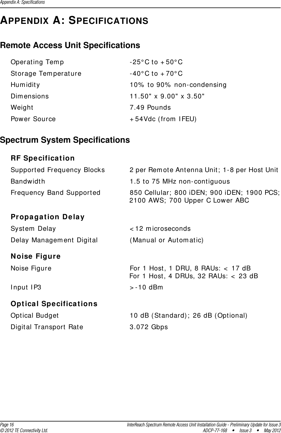 Appendix A: Specifications  Page 16 InterReach Spectrum Remote Access Unit Installation Guide - Preliminary Update for Issue 3© 2012 TE Connectivity Ltd. ADCP-77-168 • Issue 3 • May 2012APPENDIX A: SPECIFICATIONSRemote Access Unit SpecificationsOperating Temp -25°C to +50°CStorage Temperature -40°C to +70°CHumidity 10% to 90% non-condensingDimensions 11.50&quot; x 9.00&quot; x 3.50&quot;Weight 7.49 PoundsPower Source +54Vdc (from IFEU)Spectrum System SpecificationsRF SpecificationSupported Frequency Blocks 2 per Remote Antenna Unit; 1-8 per Host Unit Bandwidth 1.5 to 75 MHz non-contiguousFrequency Band Supported 850 Cellular; 800 iDEN; 900 iDEN; 1900 PCS; 2100 AWS; 700 Upper C Lower ABCPropagation DelaySystem Delay &lt;12 microsecondsDelay Management Digital (Manual or Automatic)Noise FigureNoise Figure For 1 Host, 1 DRU, 8 RAUs: &lt; 17 dBFor 1 Host, 4 DRUs, 32 RAUs: &lt; 23 dBInput IP3 &gt;-10 dBmOptical SpecificationsOptical Budget 10 dB (Standard); 26 dB (Optional)Digital Transport Rate 3.072 Gbps