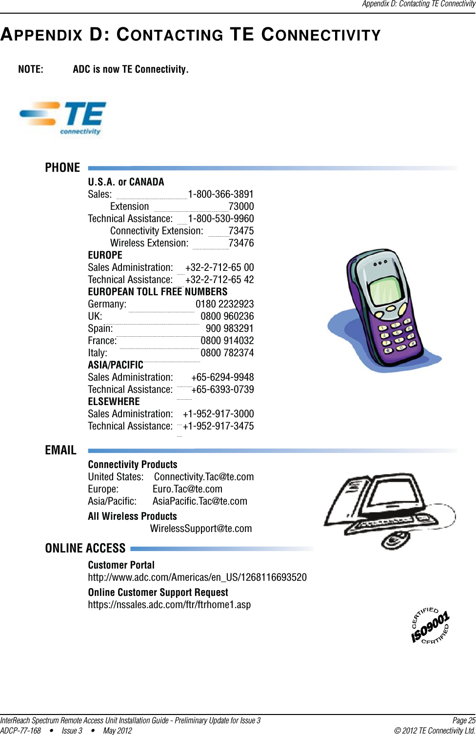 Appendix D: Contacting TE ConnectivityInterReach Spectrum Remote Access Unit Installation Guide - Preliminary Update for Issue 3 Page 25ADCP-77-168 • Issue 3 • May 2012 © 2012 TE Connectivity Ltd.APPENDIX D: CONTACTING TE CONNECTIVITYPHONEU.S.A. or CANADASales:     1-800-366-3891 Extension   73000Technical Assistance:  1-800-530-9960 Connectivity Extension:  73475 Wireless Extension:  73476EUROPESales Administration:  +32-2-712-65 00Technical Assistance:  +32-2-712-65 42EUROPEAN TOLL FREE NUMBERSGermany:   0180 2232923UK:     0800 960236Spain:   900 983291France:   0800 914032Italy:     0800 782374ASIA/PACIFICSales Administration:  +65-6294-9948Technical Assistance:  +65-6393-0739ELSEWHERESales Administration:  +1-952-917-3000Technical Assistance:  +1-952-917-3475 EMAILONLINE ACCESSConnectivity ProductsUnited States:  Connectivity.Tac@te.comEurope:       Euro.Tac@te.comAsia/Pacific:      AsiaPacific.Tac@te.comAll Wireless Products        WirelessSupport@te.comCustomer Portalhttp://www.adc.com/Americas/en_US/1268116693520Online Customer Support Requesthttps://nssales.adc.com/ftr/ftrhome1.aspNOTE: ADC is now TE Connectivity.